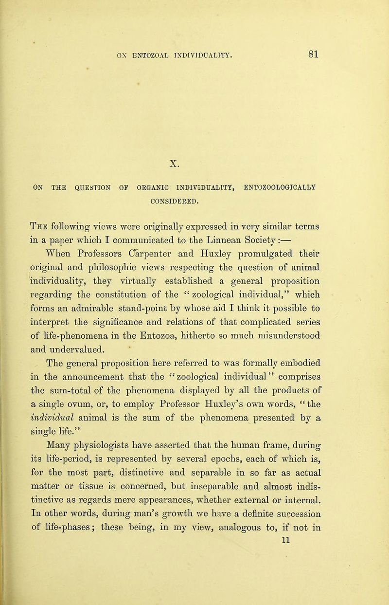 X. ON THE QUESTION OP ORGANIC INDIVIDUALITY, ENTOZOOLOGICALLY CONSIDEEED. The following views were originally expressed in very similar terms in a paper wliicli I communicated to the Linnean Society:— When Professors Carpenter and Huxley promulgated their original and philosophic views respecting the question of animal individuality, they virtually established a general proposition regarding the constitution of the zoological individual, which forms an admirable stand-point by whose aid I think it possible to interpret the significance and relations of that complicated series of life-phenomena in the Entozoa, hitherto so much misunderstood and undervalued. The general proposition here referred to was formally embodied in the announcement that the zoological individual comprises the sum-total of the phenomena displayed by all the products of a single ovum, or, to employ Professor Huxley's own words, the individual animal is the sum of the phenomena presented by a single life. Many physiologists have asserted that the human frame, during its life-period, is represented by several epochs, each of which is, for the most part, distinctive and separable in so far as actual matter or tissue is concerned, but inseparable and almost indis- tinctive as regards mere appearances, whether external or internal. In other words, during man's growth v^e have a definite succession of life-phases; these being, in my view, analogous to, if not in 11