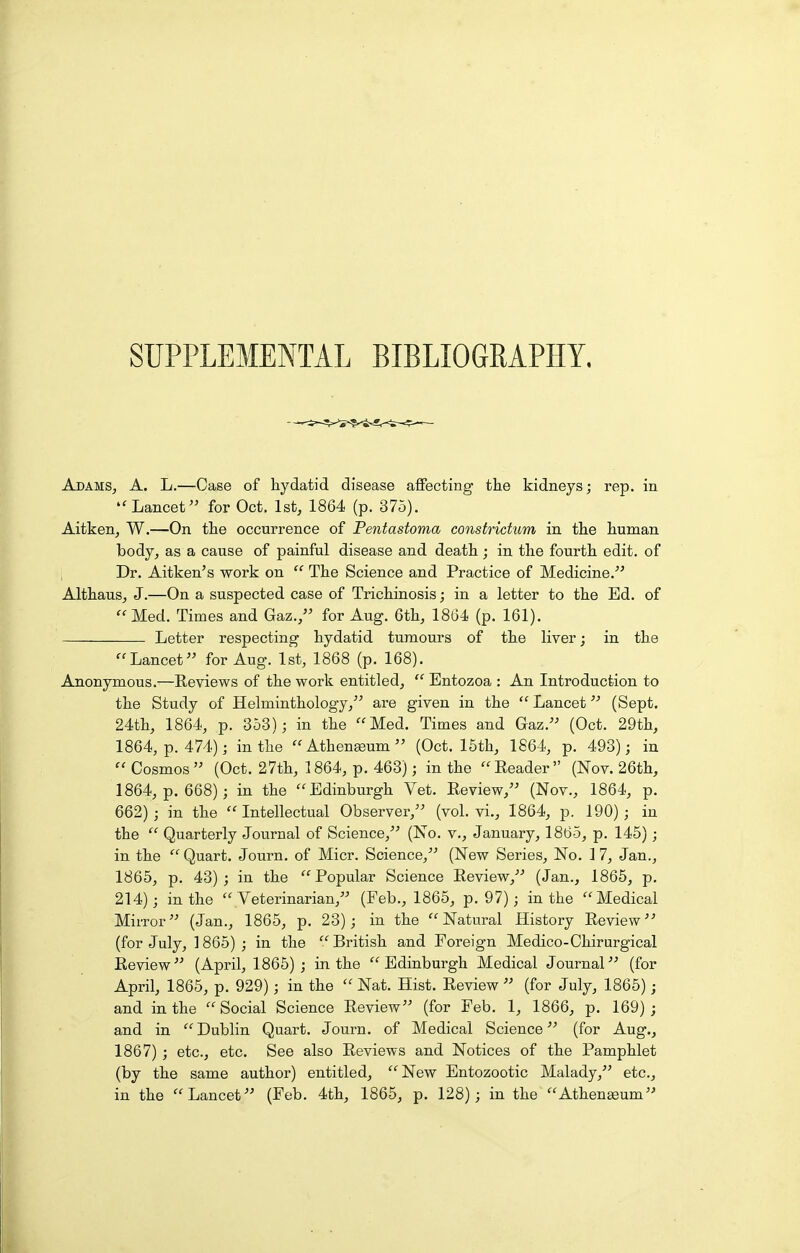 SUPPLEMENTAL BIBLIOGRAPHY. AdamSj a. L.—Case of hydatid disease affecting tlie kidneys; rep. in Lancet for Oct. 1st, 1864 (p. 375). Aitken, W.—On the occurrence of Pentastoma constrictum in the human body, as a cause of painful disease and death ; in the fourth edit, of Dr. Aitken's work on  The Science and Practice of Medicine. Althaus, J.—On a suspected case of Trichinosis; in a letter to the Ed. of Med. Times and Gaz./' for Aug. 6th, 1864 (p. 161). Letter respecting hydatid tumours of the liver; in the Lancet for Aug. 1st, 1868 (p. 168). Anonymous.—Eeviews of the work entitled,  Entozoa : An Introduction to the Study of Helminthology, are given in the  Lancet (Sept. 24th, 1864, p. 353); in the Med. Times and Gaz. (Oct. 29th, 1864, p. 474); in the Athen^um (Oct. 15th, 1864, p. 493); in  Cosmos (Oct. 27th, 1864, p. 463); in the Eeader (Nov. 26th, 1864, p. 668); in the Edinburgh Vet. Review, (Nov., 1864, p. 662); in the Intellectual Observer, (vol. vi., 1864, p. 190); in the  Quarterly Journal of Science, (No. v., January, 1865, p. 145); in the Quart. Journ. of Micr. Science, (New Series, No. 17, Jan., 1865, p. 43); in the Popular Science Eeview, (Jan., 1865, p. 214); in the  Veterinarian, (Feb., 1865, p. 97); in the Medical Mirror (Jan., 1865, p. 23); in the Natural History Review'' (for July, ] 865) ; in the  British and Foreign Medico-Chirurgical Eeview (April, 1865) ; in the Edinburgh Medical Journal (for April, 1865, p. 929); in the  Nat. Hist. Eeview  (for July, 1865); and in the Social Science Eeview (for Feb. 1, 1866, p. 169); and in  Dublin Quart. Journ. of Medical Science (for Aug., 1867) ; etc., etc. See also Eeviews and Notices of the Pamphlet (by the same author) entitled, New Entozootic Malady, etc., in the Lancet (Feb. 4th, 1865, p. 128); in the Athenaeum