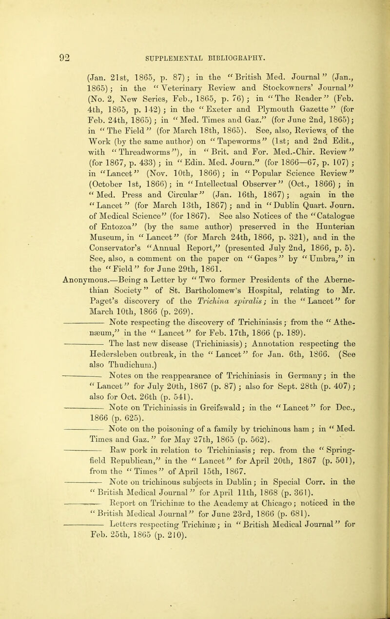 (Jan. 21st, 1865, p. 87); in tlie British Med. Journal (Jan., 1865); in the Veterinary Eeview and Stockowners' Journal (No. 2, New Series, Feb., 1865, p. 76); in The Eeader (Feb. 4th, 1865, p. 142); in the Exeter and Plymouth Gazette (for Feb. 24th, 1865); in Med. Times and Gaz. (for June 2nd, 1865); in  The Field (for March 18th, 1865). See, also. Reviews of the Work (by the same author) on Tapeworms (1st; and 2nd Edit., with Threadworms), in Brit, and For. Med.-Chir. Review (for 1867, p. 433) ; in Edin. Med. Journ. (for 1866—67, p. 107) ; in Lancet (Nov. 10th, 1866); in Popular Science Review (October 1st, 1866); in Intellectual Observer (Oct., 1866); in Med. Press and Circular (Jan. 16th, 1867); again in the Lancet (for March 13th, 1867) ; and in Dublin Quart. Journ. of Medical Science (for 1867). See also Notices of the Catalogue of Entozoa (by the same author) preserved in the Hunterian Museum, in Lancet (for March 24th, 1866, p. 321), and in the Conservator's Annual Report, (presented July 2nd, 1866, p. 6). See, also, a comment on the paper on  Gapes by  Umbra, in the Field for June 29th, 1861. Anonymous.—Being a Letter by  Two former Presidents of the Aberne- thian Society of St. Bartholomew's Hospital, relating to Mr. Paget's discovery of the Trichina spiralis; in the  Lancet for March 10th, 1866 (p. 269). Note respecting the discovery of Trichiniasis; from the  Athe- naeum, in the Lancet for Feb. 17th, 1866 (p. 189). The last new disease (Trichiniasis); Annotation respecting the Hedersleben outbreak, in the Lancet for Jan. 6th, 1866. (See also Thudichum.) Notes on the reappearance of Trichiniasis in Germany; in the  Lancet for July 20th, 1867 (p. 87) ; also for Sept. 28th (p. 407); also for Oct. 26th (p. 541). Note on Trichiniasis in Greifswald ; in the  Lancet for Dec, 1866 (p. 625). Note on the poisoning of a family by trichinous ham ; in  Med. Times and Gaz. for May 27th, 1865 (p. 562). • Raw pork in relation to Trichiniasis; rep. from the Spring- field Republican, in the Lancet for April 20th, 1867 (p. 501), from the Times of April 15th, 1867. Note on trichinous subjects in Dublin; in Special Corr. in the  British Medical Journal  for April 11th, 1868 (p. 361). — Report on Trichinae to the Academy at Chicago; noticed in the  British Medical Journal for June 23rd, 1866 (p. 681). Letters respecting Trichinse; in  British Medical Journal for Feb. 25th, 1865 (p. 210).