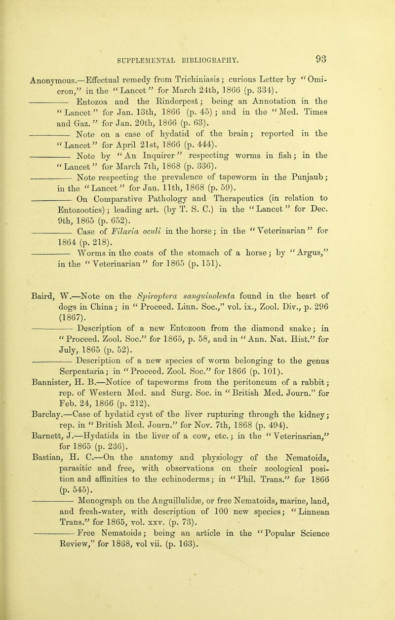Anonymous.—EflFectual remedy from Trichiniasis; curious Letter by Omi- cron, in tbe Lancet for Marcb 24tli, 1866 (p. 334). Entozoa and the Einderpest; being an Annotation in the Lancet for Jan. 13th, 1866 (p. 45) ; and in the Med. Times and Gaz. for Jan. 20th, 1866 (p. 63). Note on a case of hydatid of the brain; reported in the Lancet for April 21st, 1866 (p. 444). Note by An Inquirer respecting worms in fish; in the Lancet for March 7th, 1868 (p. 336). Note respecting the prevalence of tapeworm in the Punjaub; in the Lancet for Jan. 11th, 1868 (p. 59). On Comparative Pathology and Therapeutics (in relation to Entozootics); leading art. (by T. S. C.) in the Lancet for Dec. 9th, 1865 (p. 652). Case of Filaria ocuU in the horse; in the Veterinarian for 1864 (p. 218). Worms in the coats of the stomach of a horse; by Argus, in the Veterinarian for 1865 (p. 151). Baird, W.—Note on the Spiroptera sanguinolenta found in the heart of dogs in China; in Proceed. Linn. Soc, vol. ix., Zool. Div., p. 296 (1867). Description of a new Entozoon from the diamond snake; in Proceed. Zool. Soc. for 1865, p. 58, and in Ann. Nat. Hist. for July, 1865 (p. 52). Description of a new species of worm belonging to the genus Serpentaria; in Proceed. Zool. Soc. for 1866 (p. 101). Bannister, H. B.—Notice of tapeworms from the peritoneum of a rabbit; rep. of Western Med. and Surg. Soc. in British Med. Journ. for Feb. 24, 1866 (p. 212). Barclay.—Case of hydatid cyst of the liver rupturing through the kidney; rep. in British Med. Journ. for Nov. 7th, 1868 (p. 494). Barnett, J.—Hydatids in the liver of a cow, etc.; in the Veterinarian, for 1865 (p. 236). Bastian, H. C.—On the anatomy and physiology of the Nematoids, parasitic and free, with observations on their zoological posi- tion and affinities to the echinoderms; in Phil. Trans. for 1866 (p. 545). Monograph on the Anguillulidse, or free Nematoids, marine, land, and fresh-water, with description of 100 new species; Linnean Trans. for 1865, vol. xxv. (p. 73). Free Nematoids; being an article in the Popular Science Review, for 1838, vol vii. (p. 163).