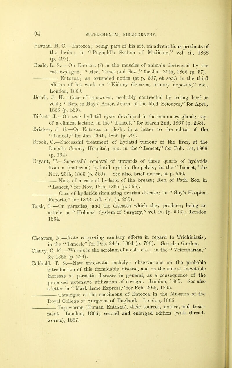 Bastian, H. C.—Entozoa; being part of his art. on adventitious products of the brain; in Eeynold's System of Medicine/' vol. ii., 1868 (p. 497). Beale, L. S.— On Entozoa (?) in the muscles of animals destroyed by the cattle-plague; Med. Times find Gaz., for Jan. 20th, 1866 (p. 67). Entozoa; an extended notice (at p. 397, et seq.) in the third edition of his work on Kidney diseases, urinary deposits,'^ etc., London, 1869. Beech, J. H.—Case of tapeworm, probably contracted by eating beef or veal; Rep. in Hays' Amer. Journ. of the Med. Sciences, for April, 1866 (p. 559). Birkett, J.—On true hydatid cysts developed in the mammary gland; rep. of a clinical lecture, in the Lancet, for March 2nd, 1867 (p. 263). Bristow, J. S.—On Entozoa in flesh; in a letter to the editor of the Lancet, for Jan. 20th, 1866 (p. 79). Brook, C.—Successful treatment of hydatid tumour of the liver, at the Lincoln County Hospital; rep. in the Lancet, for Feb. 1st, 1868 (p. 162). Bryant, T.—Successful removal of upwards of three quarts of hydatids from a (maternal) hydatid cyst in the pelvis; in the Lancet, for Nov. 25th, 1865 (p. 589). See also, brief notice, at p. 566. Note of a case of hydatid of the breast; Rep. of Path. Soc. in Lancet, for Nov. 18th, 1865 (p. 565). Case of hydatids simulating ovarian disease; in Guy's Hospital Reports, for 1868, vol. xiv. (p. 235). Busk, G-.—On parasites, and the diseases which they produce; being an article in Holmes' System of Surgery, vol. iv. (p. 902); London 1864. Cheevers, N.—Note respecting sanitary efforts in regard to Trichiniasis; in the Lancet, for Dec. 24th, 1864 (p. 733). See also Gordon. Clancy, C. M.—^Worms in the scrotum of a colt, etc.; in the Veterinarian, for 1865 (p. 234). Cobbold, T. S.—New entozootic malady: observations on the probable introduction of this formidable disease, and on the almost inevitable increase of parasitic diseases in general, as a consequence of the proposed extensive utilization of sewage. London, 1865. See also a letter in Mark Lane Express, for Feb. 20th, 1865. - Catalogue of the specimens of Entozoa in the Museum of the Royal College of Surgeons of England. London, 1866. Tapeworms (Human Entozoa), their sources, nature, and treat- ment. London, 1866; second and enlarged edition (with thread- worms), 1867.