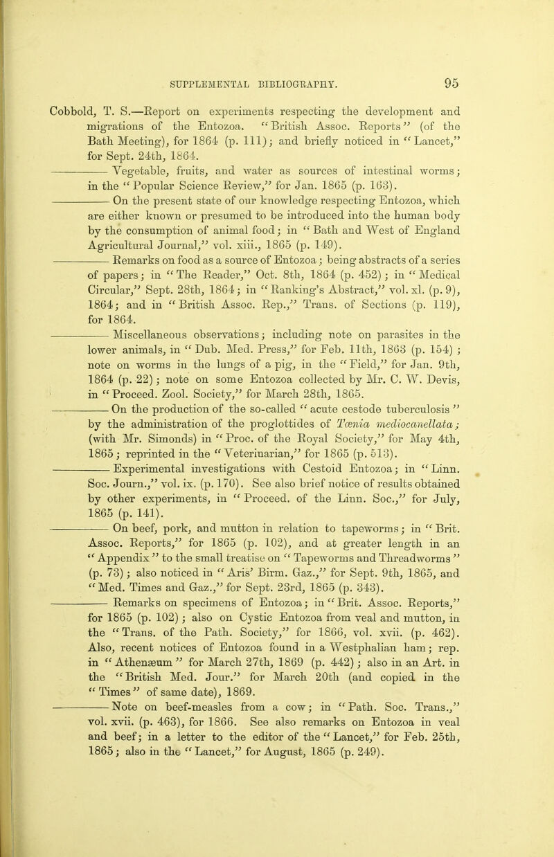 Cobbold, T. S.—Eeport on experiments respecting the development and migrations of the Entozoa.  British Assoc. Reports (of the Bath Meeting), for 1864 (p. Ill); and briefly noticed in Lancet, for Sept. 24th, 1864. Vegetable, fruits, and water as sources of intestinal worms; in the Popular Science Review,'' for Jan. 1865 (p. 163). On the present state of our knowledge respecting Entozoa, which are either known or presumed to be introduced into the human body- by the consumption of animal food; in  Bath and West of England Agricultural Journal, vol. xiii., 1865 (p. 149). Remarks on food as a source of Entozoa; being abstracts of a series of papers; in  The Reader, Oct. 8th, 1864 (p. 452); in  Medical Circular,'' Sept. 28th, 1864; in Ranking's Abstract, vol. si. (p. 9), 1864; and in British Assoc. Rep., Trans, of Sections (p. 119), for 1864. Miscellaneous observations; including note on parasites in the lower animals, in Dub. Med. Press, for Feb. 11th, 1863 (p. 154) ; note on worms in the lungs of a pig, in the  Field, for Jan. 9th, 1864 (p. 22); note on some Entozoa collected by Mr. C. W. Devis, ' in Proceed. Zool. Society, for March 28th, 1865. On the production of the so-called  acute cestode tuberculosis  by the administration of the proglottides of Tcenia mediocanellata; (with Mr. Simonds) in  Proc. of the Royal Society, for May 4th, 1865 ; reprinted in the Veterinarian, for 1865 (p. 513). Experimental investigations with Cestoid Entozoa; in  Linn. Soc. Journ., vol. ix. (p. 170). See also brief notice of results obtained by other experiments, in  Proceed, of the Linn. Soc, for July, 1865 (p. 141). On beef, pork, and mutton in relation to tapeworms; in  Brit. Assoc. Reports, for 1865 (p. 102), and at greater length in an  Appendix  to the small treatise on  Tapeworms and Threadworms  (p. 73); also noticed in  Aris' Birm. Gaz., for Sept. 9th, 1865, and Med. Times and Gaz., for Sept. 23rd, 1865 (p. 343). Remarks on specimens of Entozoa; in  Brit. Assoc. Reports, for 1865 (p. 102); also on Cystic Entozoa from veal and mutton, in the Trans, of the Path. Society, for 1866, vol. xvii. (p. 462). Also, recent notices of Entozoa found in a Westphalian ham; rep. in  Athenaeum  for March 27th, 1869 (p. 442); also in an Art. in the British Med. Jour. for March 20th (and copied in the Times of same date), 1869. Note on beef-measles from a cow; in Path. Soc. Trans., vol. xvii. (p. 468), for 1866. See also remarks on Entozoa in veal and beef; in a letter to the editor of the Lancet, for Feb. 25th, 1865; also in the Lancet, for August, 1865 (p. 249).