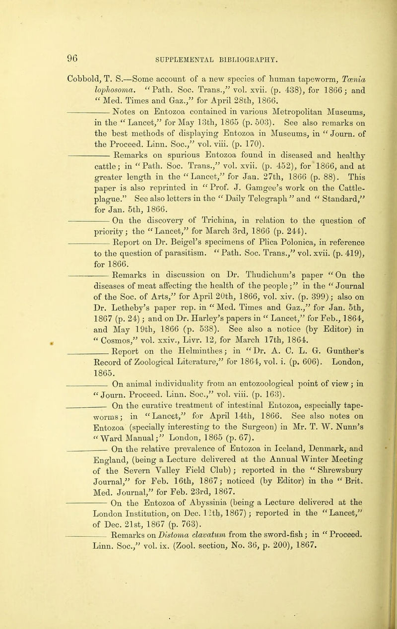 Cobboldj T. S.—Some account of a new species of human tapeworm^ Tcenia lopJiosoma. Path, Soc. Trans.vol. xvii. (p. 438), for 1866; and Med. Times and Gaz., for April 28th, 1866. Notes on Entozoa contained in various Metropolitan Museums, in the Lancet, for May 13th, 1865 (p. 503). See also remarks on the best methods of displaying Entozoa in Museums, in Journ. of the Proceed. Linn. Soc, vol. viii. (p. 170). Remarks on spurious Entozoa found in diseased and healthy cattle; in Path. Soc. Trans., vol. xvii. (p. 452), for 1866, and at greater length in the Lancet, for Jan. 27th, 1866 (p. 88). This paper is also reprinted in Prof. J. Gamgee's work on the Cattle- plague. See also letters in the Daily Telegraph and Standard, for Jan. 5th, 1866. On the discovery of Trichina, in relation to the question of priority; the Lancet, for March 3rd, 1866 (p. 244). Report on Dr. Beigel's specimens of Plica Polonica, in reference to the question of parasitism. Path. Soc. Trans., vol. xvii. (p. 419), for 1866. Remarks in discussion on Dr. Thudichum's paper On the diseases of meat affecting the health of the people; in the Journal of the Soc. of Arts, for April 20th, 1866, vol. xiv. (p. 399); also on Dr. Letheby's paper rep. in Med. Times and Gaz., for Jan. 5th, 1867 (p. 24); and on Dr. Harley's papers in Lancet, for Feb., 1864, and May 19tli, 1866 (p. 538). See also a notice (by Editor) in Cosmos, vol. xxiv., Livr. 12, for March 17th, 1864. Report on the Helminthes; in Dr. A. C. L. G. Gunther's Record of Zoological Literature, for 1864, vol. i. (p. 606). London, 1865. On animal individuality from an entozoological point of view; in Journ. Proceed. Linn. Soc, vol. viii. (p. 163). On the curative treatment of intestinal Entozoa, especially tape- worms; in Lancet, for April 14th, 1866. See also notes on Entozoa (specially interesting to the Surgeon) in Mr. T. W. Nunn's Ward Manual; London, 1865 (p. 67). On the relative prevalence of Entozoa in Iceland, Denmark, and England, (being a Lecture delivered at the Annual Winter Meeting of the Severn Valley Field Club); reported in the Shrewsbury Journal, for Feb. 16th, 1867; noticed (by Editor) in the Brit. Med. Journal, for Feb. 23rd, 1867. On the Entozoa of Abyssinia (being a Lecture delivered at the London Institution, on Dec. l -th, 1867); reported in the Lancet, of Dec 21st, 1867 (p. 763). Remarks on Distoma clavatum from the sword-fish; in Proceed. Linn. Soc, vol. ix. (Zool. section. No. 36, p. 200), 1867.