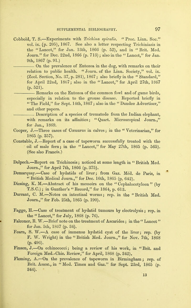 Cobbold, T. S.—Experiments with. Trichina spiralis. Proc. Linn. Soc. vol. ix. (p. 205), 1867. See also a letter respecting Trichiniasis in the Lancet, for Jan. 13th, 1866 (p. 52), and in Brit. Med. Journ. for Dec. 22nd, 1866 (p. 713); also in the Lancet, for Jan. 9th, 1867 (p. 91.) On the prevalence of Entozoa in the dog, with remarks on their relation to public health. Journ. of the Linn. Society, vol. ix. • (Zool. Section, No. 37, p. 281), 1867; also briefly in the Standard, for April 22nd, 1867; also in the Lancet, for April 27th, 1867 (p. 521). Eemarks on the Entozoa of the common fowl and of game birds, especially in relation to the grouse disease. Reported briefly in The Field, for Sept. 14th, 1867; also in the Dundee Advertiser, and other papers. Description of a species of trematode from the Indian elephant, with remarks on its affinities; Quart. Microscopical Journ., for Jan., 1869. Cooper, J.—Three cases of Coenurus in calves; in the Veterinarian, for 1865 (p. 357). ponstable, J.—Report of a case of tapeworm successfully treated with the oil of male fern; in the Lancet, for May 27thj 1865 (p. 565), (See also Francis.) Delpech.—^Report on Trichinosis; noticed at some length in British Med. Journ., for AprU 7th, 1866 (p. 375). Demarquay.—Case of hydatids of liver; from Gaz. Med. de Paris, in British Medical Journ., for Dec. 16th, 1865 (p. 642). Diesing, K. M.—-Abstract of his memoirs on the Cephalocotyleen (by T.S.C.); in Gunther's Record, for 1864, p. 613. Durrant, C. M.—Notes on intestinal worms; rep. in the British Med. Journ., for Feb. 25th, 1865 (p. 190). Fagge, H.—Case of treatment of hydatid tumours by electrolysis; rep. in the Lancet, for July, 1868 (p. 76). • Falconer, R. W.—Brief note on the treatment of Ascarides; in the Lancet for Jan. 5th, 1867 (p. 34). Fearn, S. W.—A case of immense hydatid cyst of the liver; rep. (by F. W. Wright) in the British Med. Journ., for Nov. 7th; 1868 (p. 496). Finsen, J.—On echinococci; being a review of his work, in Brit, and Foreign Med.-Chir. Review, for April, 1868 (p. 342). Fleming, A.—On the prevalence of tapeworm in Birmingham; rep. of Brit. Assoc., in Med. Times and Gaz. for Sept. 23rd, 1865 (p. 344).