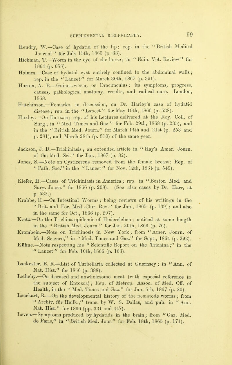 Hendry^ W.—Case of hydatid of the lip; rep. in the  British Medical Journal  for July 15th, 1865 (p. 33). Hickman, T.—Worm in the eye of the horse; in  Edin. Vet. Reviewfor 1864 (p. 653). Holmes.—Case of hydatid cyst entirely confined to the abdominal walls; rep. in the Lancet for March 30th, 1867 (p. 391). Horton, A. B.—Guinea-worm, or Dracunculus: its symptoms, progress, causes, pathological anatomy, results, and radical cure. London, 1868. Hutchinson.—Remarks, in discussion, on Dr. Harley's case of hydatid disease; rep. in the Lancet for May 19th, 1866 (p. 538). Huxley.—On Bntozoa; rep. of his Lectures delivered at the Roy. Coll. of Surg., in Med. Times and Gaz. for Feb. 29th, 1868 (p. 236), and in the  British Med. Journ. for March 11th and 21st (p. 253 and p. 281), and March 28tli (p. 310) of the same year. Jackson, J. D.—Trichiniasis ; an extended article in  Hay's Amer. Journ. of the Med. Sci. for Jan., 1867 (p. 82). Jones, S.—Note on Cysticercus removed from the female breast; Rep. of ;  Path. Soc. in the Lancet for Nov. 12ch, 1861 (p. 549). Kiefer, H.—Cases of Trichiniasis in America; rep. in Boston Med. and Surg. Journ. for 1866 (p. 208). (See also cases by Dr. Harr, at p. 532.) Krabbe, H.—On Intestinal Worms; being reviews of his writings in the Brit, and For. Med.-Chir. Rev. for Jan., 1865 (p. 139); and also in the same for Oct., 1866 (p. 297). Kratz.—On the Trichina epidemic of Hedersleben; noticed at some length in the British Med. Journ. for Jan. 20th, 1866 (p. 76). Krombein.—Note on Trichinosis in New York ; from  Amer. Journ. of Med. Science, in Med. Times and Gaz. for Sept., 1864 (p. 292). Kiihne.—Note respecting his  Scientific Report on the Trichina; in the Lancet for Feb. 10th, 1866 (p. 163). Lankester, E. R.—List of Turbellaria collected at Guernsey; in  Ann, of Nat. Hist. for 18i;6 (p. 388). Letheby.—On diseased and unwholesome meat (with especial reference to the subject of Entozoa) ; Rep. of Metrop. Assoc. of Med. Off, of Health, in the  Med. Times and Gaz. for Jan. 5th, 1867 (p. 20). Leuckart, R.—On the developmental history of the nematode worms; from  Archiv. fiir Heilk., trans, by W. S. Dallas, and pub. in  Ann. Nat. Hist. for 1866 Tpp. 331 and 447). Leven.—Symptoms produced by hydatids in the brain; from  Gaz. Med. de Paris, in British Med. Jour. for Feb. 18th, 1865 (p. 171).