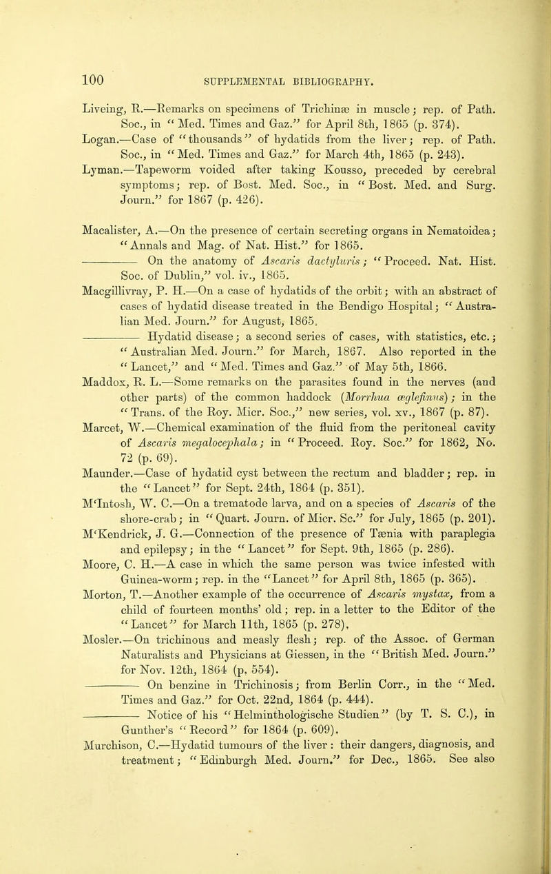 Liveing, R.—Remarks on specimens of Tricliinae in muscle; rep. of Path. Soc, in  Med. Times and Gaz. for April Sth, 1865 (p. 374). Logan.—Case of  thousands of hydatids from the liver; rep. of Path. Soc, in Med. Times and Gaz. for March 4th, 1865 (p. 243). Lyman.—Tapeworm voided after taking Kousso, preceded by cerebral symptoms; rep. of Bost. Med. Soc, in  Bost. Med. and Surg. Journ. for 1867 (p. 426). Macalister, A.—On the presence of certain secreting organs in Nematoidea; Annals and Mag. of Nat. Hist. for 1865. On the anatomy of Ascaris dactyluris;  Proceed. Nat. Hist. Soc. of Dublin, vol. iv., 1865. Macgillivray, P. H.—On a case of hydatids of the orbit; with an abstract of cases of hydatid disease treated in the Bendigo Hospital; Austra- lian Med. Journ. for August, 1865, Hydatid disease; a second series of cases, with statistics, etc.;  Australian Med. Journ. for March, 1867. Also reported in the  Lancet, and Med. Times and Gaz. of May 5th, 1866. Maddox, R. L.-—Some remarks on the parasites found in the nerves (and other parts) of the common haddock {Morrhua wglefinvs); in the Trans, of the Roy. Micr. Soc, new series, vol. xv., 1867 (p. 87). Marcet, W.—Chemical examination of the fluid from the peritoneal cavity of Ascaris megalocephala; in Proceed. Roy. Soc. for 1862, No. 72 (p. 69). Maunder.—Case of hydatid cyst between the rectum and bladder j rep. in the Lancet for Sept. 24th, 1864 (p. 351). M'Intosh, W. C.—On a trematode larva, and on a species of Ascaris of the shore-crab; in Quart. Journ. of Micr. Sc. for July, 1865 (p. 201). M'Kendrick, J. G.—Connection of the presence of Taenia with paraplegia and epilepsy; in the Lancet for Sept. 9th, 1865 (p. 286). Moore, C. H.—A case in which the same person was twice infested with Guinea-worm; rep. in the Lancet for April 8th, 1865 (p. 365). . Morton, T.—Another example of the occurrence of Ascaris mystax, from a child of fourteen months' old; rep. in a letter to the Editor of the Lancet for March 11th, 1865 (p. 278). Mosler.—On trichinous and measly flesh; rep. of the Assoc. of German Naturalists and Physicians at Giessen, in the British Med. Journ. for Nov. 12th, 1864 (p. 554). On benzine in Trichinosis; from Berlin Corr., in the Med. Times and Gaz. for Oct. 22nd, 1864 (p. 444). — Notice of his  Helminthologische Studien (by T. S. C), in Gunther's Record for 1864 (p. 609). Murchison, C.—Hydatid tumours of the liver : their dangers, diagnosis, and treatment; Edinburgh Med. Journ. for Dec, 1865. See also
