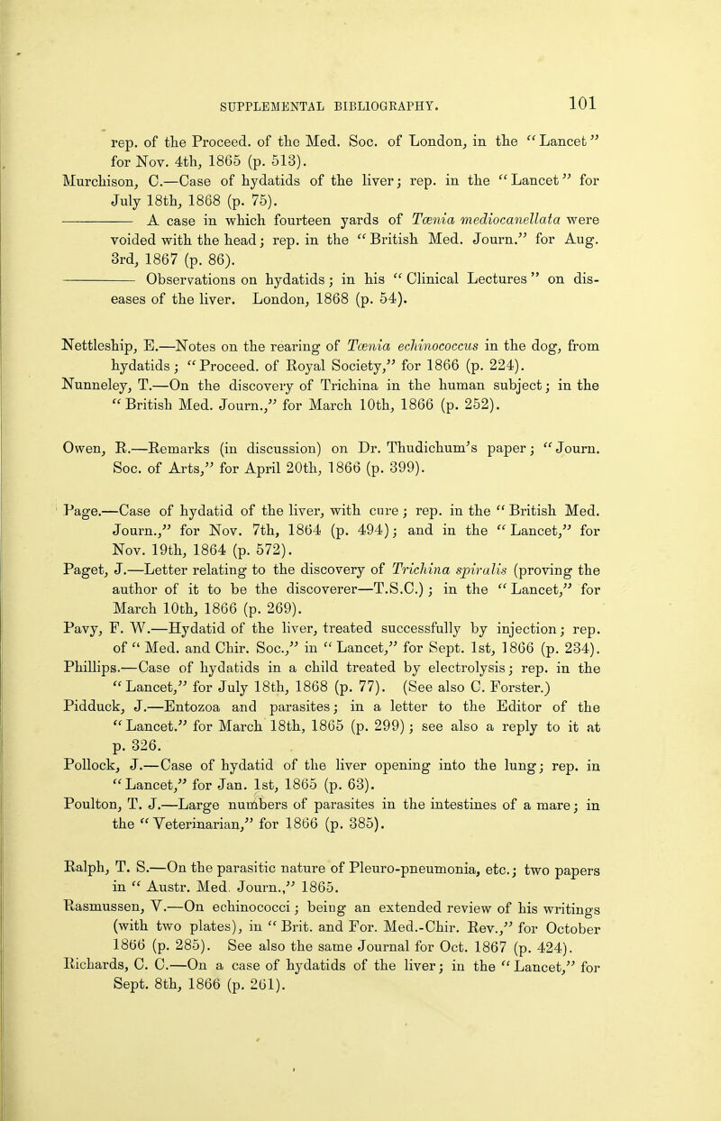 rep. of the Proceed, of the Med. Soc. of London^ in the  Lancet for Nov. 4th, 1865 (p. 513). Murchison, C.—Case of hydatids of the liver; rep. in the  Lancet for July 18th, 1868 (p. 75). A case in which fourteen yards of Tcenia mediocanellata were voided with the head; rep. in the British Med. Journ. for Aug. 3rd, 1867 (p. 86). Observations on hydatids; in his  Clinical Lectures  on dis- eases of the liver. London, 1868 (p. 54). Nettleship, E.—Notes on the rearing of Taenia echinococcus in the dog, from hydatids; Proceed, of Royal Society, for 1866 (p. 224). Nunneley, T.—On the discovery of Trichina in the human subject; in the British Med. Journ., for March 10th, 1866 (p. 252). Owen, R.—Remarks (in discussion) on Dr. Thudichum's paper;  Journ. Soc. of Arts, for April 20th, 1866 (p. 399). Page.—Case of hydatid of the liver, with cure; rep. in the  British Med. Journ., for Nov. 7th, 1864 (p. 494); and in the Lancet, for Nov. 19th, 1864 (p. 572). Paget, J.—Letter relating to the discovery of Trichina spiralis (proving the author of it to be the discoverer—T.S.C.) ; in the  Lancet, for March 10th, 1866 (p. 269). Pavy, F. W.—Hydatid of the liver, treated successfully by injection; rep. of  Med. and Chir. Soc, in  Lancet, for Sept. 1st, 1866 (p. 234). Phillips.—Case of hydatids in a child treated by electrolysis; rep. in the Lancet, for July 18th, 1868 (p. 77). (See also C. Forster.) Pidduck, J.—Bntozoa and parasites; in a letter to the Editor of the Lancet. for March 18th, 1865 (p. 299); see also a reply to it at p. 326. Pollock, J.—Case of hydatid of the liver opening into the lung; rep. in Lancet, for Jan. 1st, 1865 (p. 63). Poulton, T. J.—Large nunlbers of parasites in the intestines of a mare; in the Veterinarian, for 1866 (p. 385). Ralph, T. S.—On the parasitic nature of Pleuro-pneumonia, etc.; two papers in  Austr. Med, Journ., 1865. Rasmussen, V.—On echinococci; being an extended review of his writings (with two plates), in Brit, and For. Med.-Chir. Rev., for October 1866 (p. 285). See also the same Journal for Oct. 1867 (p. 424). Richards, C. C.—On a case of hydatids of the liver; in the Lancet, for Sept. 8th, 1866 (p. 261).