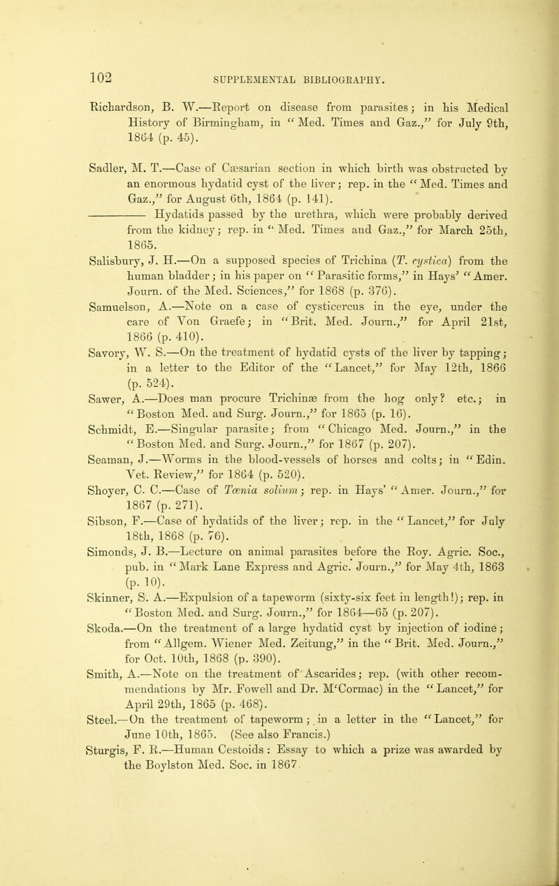 Richardsorij B. W.—Eeport on disease from parasites; in his Medical History of Birminglianij in  Med. Times and Gaz./' for July 9tli, 1864 (p. 45). Sadler, M. T.—Case of Caesarian section in wh.icli birth was obstructed bv an enormous hydatid cyst of the liver; rep. in the Med. Times and Gaz./' for August 6th, 1864 (p. 141). Hydatids passed by the urethra, which were probably derived from the kidney; rep. in  Med. Times and Gaz./' for March 25th, 1866. Salisbury, J. H.—On a supposed species of Trichina {T. cystica) from the human bladder; in his paper on  Parasitic forms, in Hays' '''^ Amer. Journ. of the Med. Sciences/' for 1868 (p. 376). Samuelson, A.—Note on a case of cysticercus in the eye, under the care of Von Graefe; in Brit. Med. Journ./' for April 21st, 1866 (p. 410). Savory, W. S.—On the treatment of hydatid cysts of the liver by tapping; in a letter to the Editor of the Lancet, for May 12th, 1866 (p. 524). Sawer, A.—Does man procure Trichinae from the hog only? etc.; in Boston Med. and Surg. Journ./' for 1865 (p. 16). Schmidt, E.—Singular parasite; from Chicago Med. Journ., in the Boston Med. and Surg. Journ., for 1867 (p. 207). Seaman, J.—Worms in the blood-vessels of horses and colts; in Edin. Vet. Review/' for 1864 (p. 520). Shoyer, C C.—Case of Tcenia solium; rep. in Hays' Amer. Journ., for 1867 (p. 271). Sibson, F.—Case of hydatids of the liver; rep. in the Lancet, for July 18th, 1868 (p. 76). Simonds, J. B.—Lecture on animal parasites before the Roy. Agric. Soc, pub. in Mark Lane Express and Agric. Journ.^ for May 4th, 1863 (p-10). Skinner, S. A.—Expulsion of a tapeworm (sixty-six feet in length!); rep. in Boston Med. and Surg. Journ., for 1864—65 (p. 207). Skoda.—On the treatment of a large hydatid cyst by injection of iodine; from  Allgem. Wiener Med. Zeitung, in the  Brit. Med. Journ., for Oct. 10th, 1868 (p. 390). Smith, A.—Note on the treatment of Ascarides; rep. (with other recom- mendations by Mr. Fowell and Dr. M'^Cormac) in tlie  Lancet, for April 29th, 1865 (p. 468). Steel.— On the treatment of tapeworm ; in a letter in the Lancet, for June 10th, 1865. (See also Francis.) Sturgis, F. R.—Human Cestoids : Essay to which a prize was awarded by the Boylston Med. Soc. in 1867,