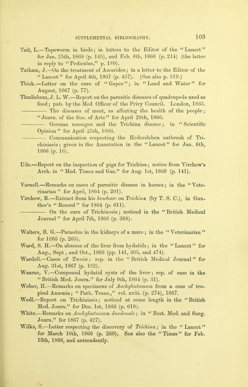 Taifc, L.— Tapeworm in birds; in letters to tlie Editor of the Lancet'' for Jan. 25tli, 18G8 (p. 145), and Feb. 8tli, 1868 (p. 214) (tlie latter in reply to  Pediculus/'' p. 180). Tatham, J.—On tbe treatment of Ascarides; in a letter to the Editor of tlie  Lancet for April 4tli, 1867 (p. 457). (See also p. 519.) Thick.—Letter on the cure of  Gapes; in  Land and Water for August, 1867 (p. 77). Thudichum, J. L. W.—Report on the parasitic diseases of quadrupeds used as food; pub. by the Med, Officer of the Privy Council. London, 1865. The diseases of meat, as affecting the health of the people ;  Journ. of the Soc. of Arts for April 20th, 1866. German sausages and the Trichina disease; in  Scientific Opinion for April 25th, 1866. Communication respecting the Hedersleben outbreak of Tri- chiniasis; given in the Annotation in the '''Lancet for Jan. 6th, 1866 (p. 16). Ude.—Eeport on the inspection of pigs for Trichina; notice from Virchow'a Arch, in Med. Times and Gaz. for Aug. 1st, 1868 (p. 141). Varnell.—Remarks on cases of parasitic disease in horses; in the  Vete- rinarian  for April, 1864 (p. 201). Virchow, R.—Extract from his brochure on Trichina (by T. S. C), in Gun- ther's Record for 1864 (p. 611). On the cure of Trichinosis; noticed in the  British Medical Journal for April 7th, 1866 (p. 368). Walters, R. G.—Parasites in the kidneys of a mare ; in the  Veterinarian  for 1866 (p. 265). Ward, S. H.—On abscess of the liver from hydatids; in the  Lancet for Aug., Sept, and Oct., 1868 (pp. 141, 305, and 474). Wardell.—Cases of Tcenioe; rep. in the  British Medical Journal for Aug. 31st, 1867 (p. 182). Wearne, V.—Compound hydatid cysts of the liver; rep. of case in the British Med. Journ. for July 9th, 1864 (p. 31). Weber, H.—Remarks on specimens of Anchylostomum from a case of tro- pical Anaemia; Path. Trans., vol. xviii. (p. 274), 1867. Wedl.—Report on Trichiniasis; noticed at some length in the British Med. Journ. for Dec. 1st, 1866 (p. 618). White.—Remarks on Anchylostomum duo denote; in  Bost. Med. and Surg. Journ. for 1867 (p. 427). Wilks, S.—Letter respecting the discovery of Trichina; in the Lancet for March 10th, 1866 (p. 269). See also the Times for Feb. 13th, 1866, and antecedently.