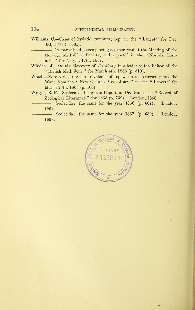 Williams, C.—Cases of hydatid tumours; rep. in the  Lancet for Dec. 3rd, 1864 (p. 632). On parasitic diseases; being a paper read at the Meeting of the Norwich Med.-Chir. Society, and reported in the ''Norfolk Chro- nicle for August 17th, 1867. Windsor, J.—On the discovery of Trichina ; in a letter to the Editor of the British Med. Jour. for March 4th, 1866 (p. 319). Wood.—Note respecting the prevalence of tapeworm in America since the War; from the  New Orleans Med. Jour., in the  Lancet for March 28th, 1868 (p. 400). Wright, E. P.—Scolecida; being the Report in Dr. Gunther's  Eecord of Zoological Literature for 1865 (p. 739). London, 1866. Scolecida; the same for the year 1866 (p. 601). London, 1867. Scolecida; the same for the year 1867 (p. 639). London, 1868.