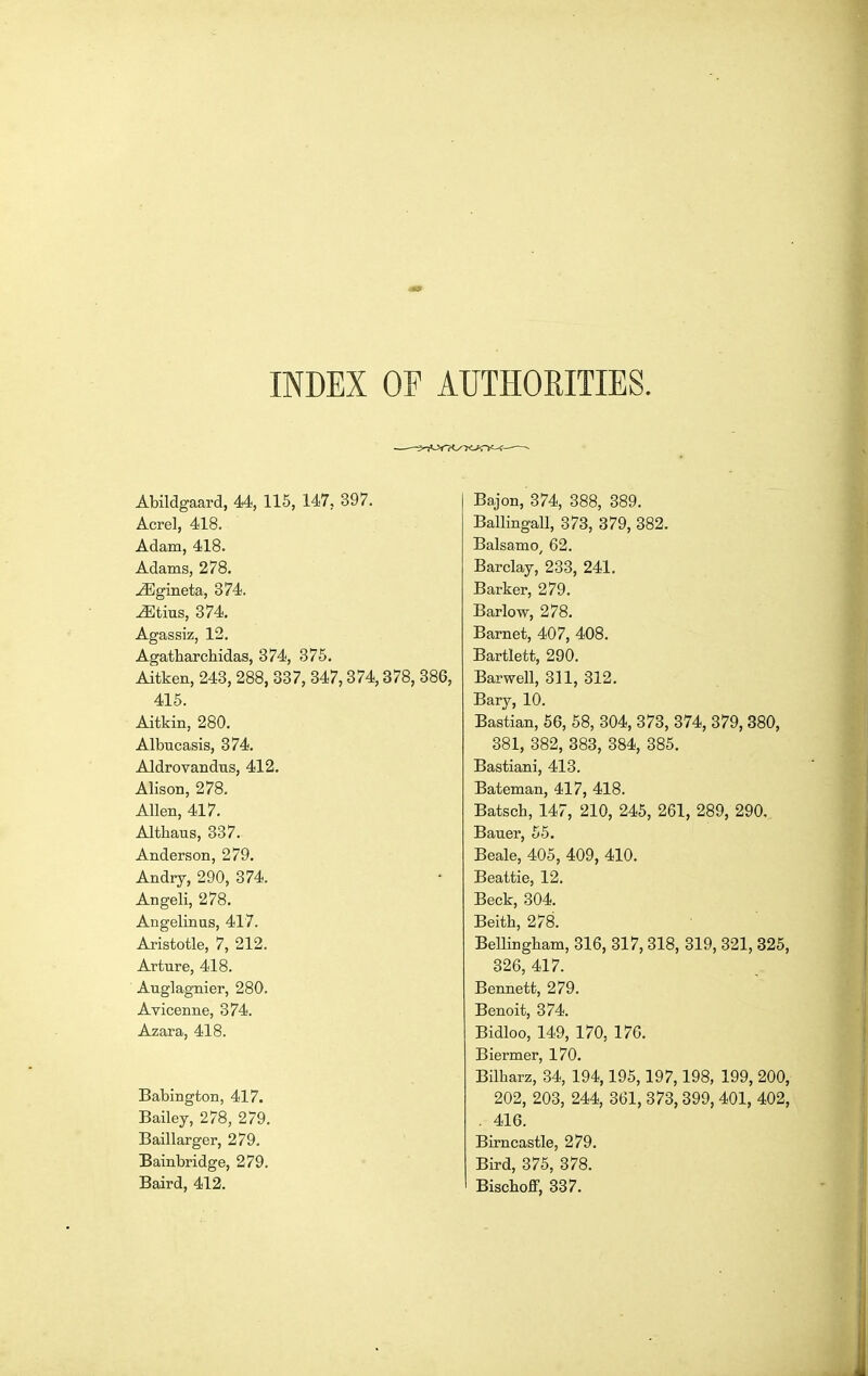 INDEX OF AUTHORITIES. Abildgaard, 44, 115, 147, 397. Acrel, 418. Adam, 418. Adams, 278. ^gineta, 374. ^tius, 374. Agassiz, 12. Agatharchidas, 374, 375. Aitken, 243, 288, 337, 347,374,378, 386, 415. Aitkin, 280. Albucasis, 374. Aldrovandus, 412. Alison, 278. Allen, 417. Altliaus, 337. Anderson, 279. Andry, 290, 374. Angeli, 278. Angelinas, 417. Aristotle, 7, 212. Arture, 418. ■ Auglagnier, 280. Avicenne, 374. Azara, 418. Babington, 417. Bailey, 278, 279. Baillarger, 279. Bainbridge, 279. Baird, 412. Bajon, 374, 388, 389. Ballingall, 373, 379, 382. Balsamo^ 62. Barclay, 233, 241. Barker, 279. Barlow, 278. Barnet, 407, 408. Bartlett, 290. Barwell, 311, 312. Bary, 10. Bastian, 66, 58, 304, 373, 374, 379, 380, 381, 382, 383, 384, 385. Bastiani, 413. Bateman, 417, 418. Batsch, 147, 210, 245, 261, 289, 290. Bauer, 65. Beale, 405, 409, 410. Beattie, 12. Beck, 304. Beith, 278. ' ' Bellingbam, 316, 317,318, 319, 321, 325, 326, 417. Bennett, 279. Benoit, 374. Bidloo, 149, 170; 176. Biermer, 170. Bilharz, 34, 194,195,197,198, 199, 200, 202, 203, 244, 361, 373,399, 401, 402, . 416. Birncastle, 279. Bird, 375, 378. Biscboff, 337.