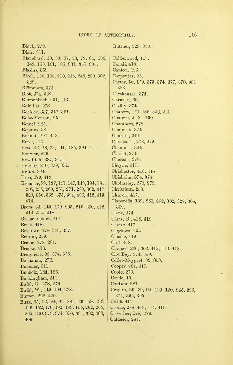 Black, 279. Blair, 311. Blanchard, 10, 33, 37, 38, 79, 84, 132, 149, 160, 161, 186, 331, 358, 895. Blasius, 358. Bloch, 130, 185, 210, 215, 248, 289, 302, 829. Blommers, 374. Blot, 374, 389. Blumenbach, 261, 413. Bobilliet, 278. Boehler, 337, 847, 351. Bohe-Moreau, 05. Boinet, 285. Bojanus, 88. Bonnet, 290, 418. Borel, 170. Bosc, 42, 78, 79, 141, 185, 394, 414. Bouvier, 226. Bowditcb, 387, 345. Bradley, 210, 329,872. Braun, 394. Bree, 279, 413. Bremser, 79, 137,141,147,149,184,185, 205, 235, 260, 261, 271, 289, 302, 317, 329, 356, 862, 375, 394, 406, 412, 413, 414. Brera, 38, 149, 170, 205, 210, 290, 412, 413, 414, 418. Bretschneider, 414. Brick, 418. Bristowe, 278, 383, 337. Brittan, 279. Brodie, 278, 281. Brooks, 418. Brugiiiere, 96, 374, 875. Buchanan, 278, Buchner, 311. Bucholz, 184, 186. Buckingham, 311. Budd, G., 278, 279. Budd, W., 149, 194, 278. Burton, 226, 420. Busk, 65, 92, 94, 95,100,126,128,136, 146, 152,170,192, 193, 194, 262, 263, 265, 306, 373, 374, 376, 381, 882, 383, 406. Battner, 829, 330. Calderwood, 417. Canali, 418. Canton, 196. Carpenter, 28. Carter, 56, 170, 373, 374, 377, 378, 381, 388. Cartheuser, 374. Cams, 6, 66. Cezilly, 374. Chabert, 170, 186, 35§, 800. Chabert, J. X., 150. Chambers, 278. Chapotin, 374. Chardin, 374. Chaubasse, 278, 279. Chaubert, 394. Chavet, 374. Chereau, 278. Cheyne, 418. Chichester, 416, 418. Chisholm, 374, 378. Cholmeley, 278, 279. I Christison, 233. Church, 417. Claperede, 132, 251, 252, 302, 328, 368, 369. Clark, 374. Clark, B., 418, 419. Clarke, 417. Cleghorn, 234. Clesius, 412. Clift, 418. Cloquet, 260, 302, 412, 413, 418. Clot-Bey, 874, 389. CoUet-Meygret, 83, 358. Cooper, 281, 417. Coote, 279. Corda, 10. Coulson, 281. Creplin, 39, 79, 99, 129, 180, 245, 296, 874, 394, 395. Cribb, 415. Crosse, 278, 418, 414, 416. Crowther, 278, 279. CuUerier, 281.
