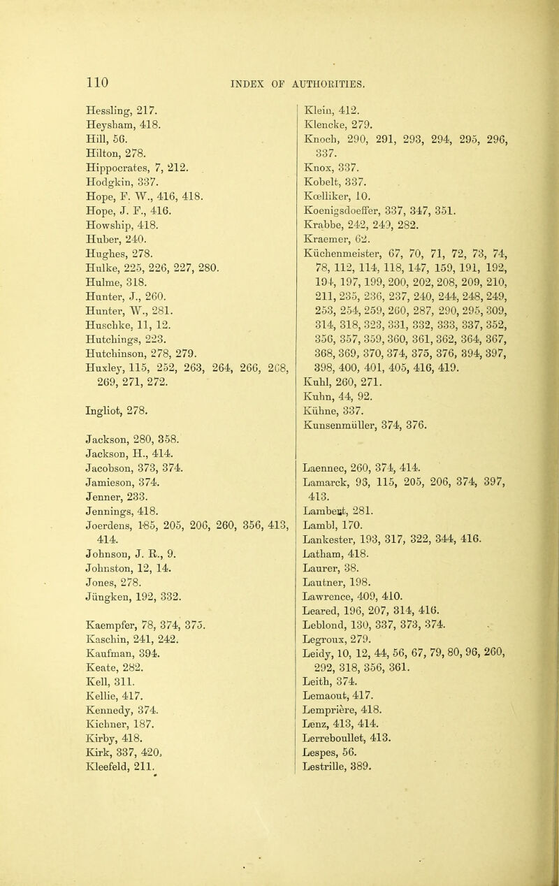 Hessling, 217. Heysham, 418. Hill, 6G. Hilton, 278. Hippocrates, 7, 212. Hodgkin, 337. Hope, F. W., 416, 418. Hope, J. F., 416. Howship, 418. Huber, 240. Hughes, 278. Hulke, 225, 226, 227, 280. Hulme, 318. Hunter, J., 260. Hunter, W., 281. Huschke, 11, 12. Hutchings, 223. Hutchinson, 278, 279. Huxley, 115, 252, 263, 264, 266, 2C8, 269, 271, 272. Ingliot, 278. Jackson, 280, 358. Jackson, H., 414. Jacobson, 373, 374. Jamieson, 374. Jenner, 233. Jennings, 418. Joerdens, 1-85, 205, 206, 260, 356, 413, 414. Johnson, J. R., 9. Johnston, 12, 14. Jones, 278. Jiingken, 192, 332. Kaempfer, 78, 374, 375. Kaschin, 241, 242. Kaufman, 394. Keate, 282. Kell, 311. Kellie, 417. Kennedy, 374. Kichner, 187. Kirby, 418. Kirk, 337, 420, Kleefeld, 211. Klein, 412. Klencke, 279. Knoch, 290, 291, 293, 294, 295, 296, 337. Knox, 337. Kobelt, 337. Koelliker, 10. Koenigsdoeffer, 337, 347, 351. Krabbe, 242, 249, 282. Kraemer, 62. Kiichenmeister, 67, 70, 71, 72, 73, 74, 78, 112, 114, 118, 147, 159, 191, 192, 194, 197, 199, 200, 202, 208, 209, 210, 211, 235, 236, 237, 240, 244, 248, 249, 253, 254, 259, 200, 287, 290, 295, 309, 314, 318, 323, 331, 332, 333, 337, 352, 350, 357, 359, 360, 361, 362, 364, 367, 368, 369, 370, 374, 375, 376, 394, 397, 398, 400, 401, 405, 416, 419. Kuhl, 260, 271. Kuhn, 44, 92. Kiihne, 337. Kunsenmiiller, 374, 376. Laennec, 260, 374, 414. Lamarck, 93, 115, 205, 206, 374, 397, 413. Lambert, 281. Lamb], 170. Lankester, 193, 317, 322, 344, 416. Latham, 418. Laurer, 38. Lautner, 198. Lawrence, 409, 410. Leared, 196, 207, 314, 416. Leblond, 130, 337, 373, 374. Legroux, 279. Leidy, 10, 12, 44, 56, 67, 79, 80, 96, 260, 292, 318, 356, 361. Leith, 374. Lemaout, 417. Lempriere, 418. Lenz, 413, 414. Lerreboullet, 413. Lespes, 56. Lestrille, 389.