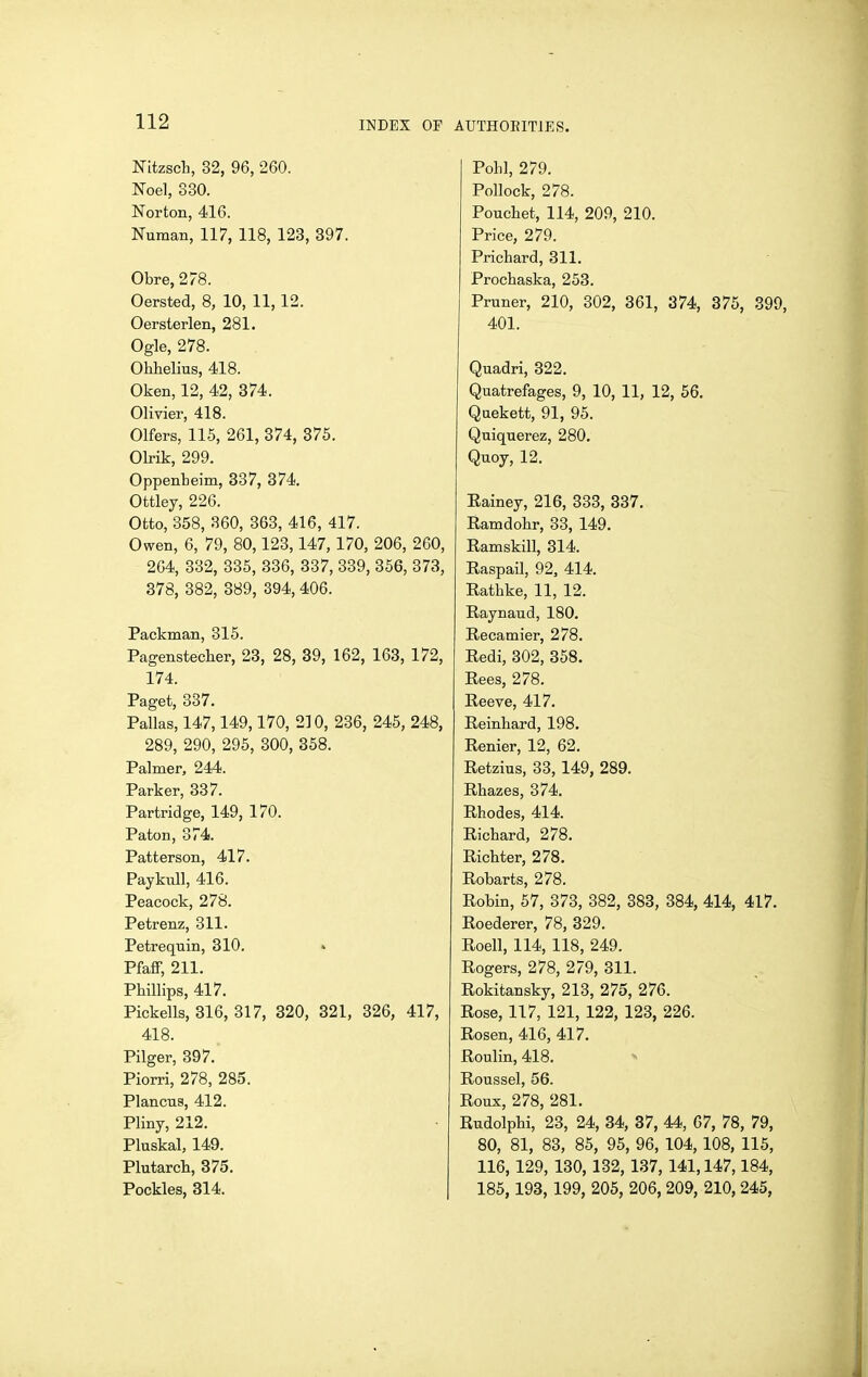 NItzscb, 32, 96, 260. Noel, 330. Norton, 416. Numan, 117, 118, 123, 397. Obre,278. Oersted, 8, 10, 11,12. Oersterlen, 281. Ogle, 278. Ohhelius, 418, Oken, 12, 42, 374. Olivier, 418. Olfers, 115, 261, 374, 375. OHk, 299. Oppenteim, 337, 374. Ottley, 226. Otto, 358, 360, 363, 416, 417. Owen, 6, 79, 80,123,147, 170, 206, 260, 264, 332, 335, 336, 337, 339, 356, 373, 378, 382, 389, 394, 406. Packman, 315. Pagenstecher, 23, 28, 39, 162, 163, 172, 174. Paget, 337. Pallas, 147,149,170, 210, 236, 245, 248, 289, 290, 295, 300, 358. Palmer, 244. Parker, 337. Partridge, 149, 170. Paton, 374. Patterson, 417. PaykuU, 416. Peacock, 278. Petrenz, 311. Petrequin, 310. Pfaff, 211. Phillips, 417. Pickells, 316, 317, 820, 321, 326, 417, 418. Pilger, 397. Piorri, 278, 285. Plancus, 412. Pliny, 212. Pluskal, 149. Plutarch, 375. Pockles, 314. Pohl, 279. Pollock, 278. Pouchet, 114, 209, 210. Price, 279. Prichard, 311. Prochaska, 253. Pruner, 210, 302, 361, 374, 376, 399, 401. Quadri, 322. Quatrefages, 9, 10, 11, 12, 56. Quekett, 91, 95. Quiquerez, 280. Quoy, 12. Eainey, 216, 333, 337. Ramdohr, 33, 149. Ramskill, 314. Raspail, 92, 414. Rathke, 11, 12. Raynaud, 180. Recamier, 278. Redi, 302, 358. Rees, 278. Reeve, 417. Reinhard, 198. Renier, 12, 62. Retzius, 33,149, 289. Rhazes, 374. Rhodes, 414. Richard, 278. Richter, 278. Robarts, 278. Robin, 57, 373, 382, 383, 384, 414, 417. Roederer, 78, 329. Roell, 114, 118, 249. Rogers, 278, 279, 311. Rokitansky, 213, 275, 276. Rose, 117, 121, 122, 123, 226. Rosen, 416, 417. Roulin, 418. Roussel, 56. Roux, 278, 281. Rudolphi, 23, 24, 34, 37, 44, 67, 78, 79, 80, 81, 83, 85, 95, 96, 104,108, 115, 116, 129, 130, 132, 137, 141,147,184, 185,193, 199, 205, 206, 209, 210, 245,