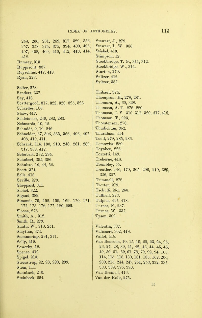 248, 260, 261, 289, 317, 329, 356, 357, 358, 374, 875, 394, 400, 406, 407, 408, 409, 410, 412, 413, 414, 418. Rumsey, 313. Rupprecht, 337. Ruyschias, 417, 418. Ryan, 223. Salter, 278. Sanders, 337. Say, 418. Scattergood, 317, 322, 323, 325, 326. Schaeffer, 185. Shaw, 417. ScUeissner, 249, 282, 283. Schmarda, 10, 12. Schmidt, 9, 10, 240. Schneider, 67, 306, 363, 366, 406, 407, 408, 410, 411. Schrank, 115, 130, 210, 248, 261, 289, 317, 358, 412. Schubart, 292, 294, Schubert, 395, 396. Schnltze, 10, 44, 56. Scott, 374. Sells, 418. Seville, 279. Sheppard, 311. Sichel, 322. Sigaud, 389. Simonds, 79, 152, 159, 169, 170, 171, 172, 175, 176, 177, 180, 295. Sloane, 278. Smith, A., 312. Smith, R,, 279. Smith, W., 218, 251. Smyttan, 374. Soemmering, 291, 371. Solly, 419. Sowerby, 12. Spence, 419. Spigel, 210. Steenstrup, 22, 23, 298, 299, Stein, 111. Steinbach, 210. Steinbeck, 224. Stewart, J., 279. Stewart, L. W., 386. Stiebel, 413. Stimpson, 12. Stockbridge, T. G., 311, 312. Stockbridge, W., 312. Sturton, 279. Sultzer, 412. Svitzer, 337. Thibaut, 374. Thompson, H., 278, 281. Thomson, A., 60, 328. Thomson, A. T., 278, 280. Thomson, J. V., 316, 317, 320, 417, 418, Thomson, T., 223, Thorstensen, 278. Thndichum, 352. Thnrnham, 414. Todd, 279, 285, 286. Tomowitz, 280. Toynbee, 226. Tozzetti, 149. Treherne, 418. Trembley, 55. Treutler, 146, 170, 205, 206, 210, 829, 356, 357. Trimmell, 278. Trotter, 279. Tschudi, 251, 260. Tuffnell, 223. Tulpius, 417, 418, Turner, F., 237. Turner, W., 337. Tyson, 302. Valentin, 337. Valisneri, 302, 418, Vallot, 418. Van Beneden, 10, 15, 19, 20, 23, 24, 25, 26, 27, 28, 39, 41, 42, 43, 44, 45, 46, 49, 50, 51, 59, 61, 78, 79, 92, 94, 105, 114,115, 118,130, 131, 135, 162, 206, 209, 215, 244, 247, 251, 253, 332, 337, 388, 389, 395, 396. Van Bromell, 416. Van der Kolk, 275. 15