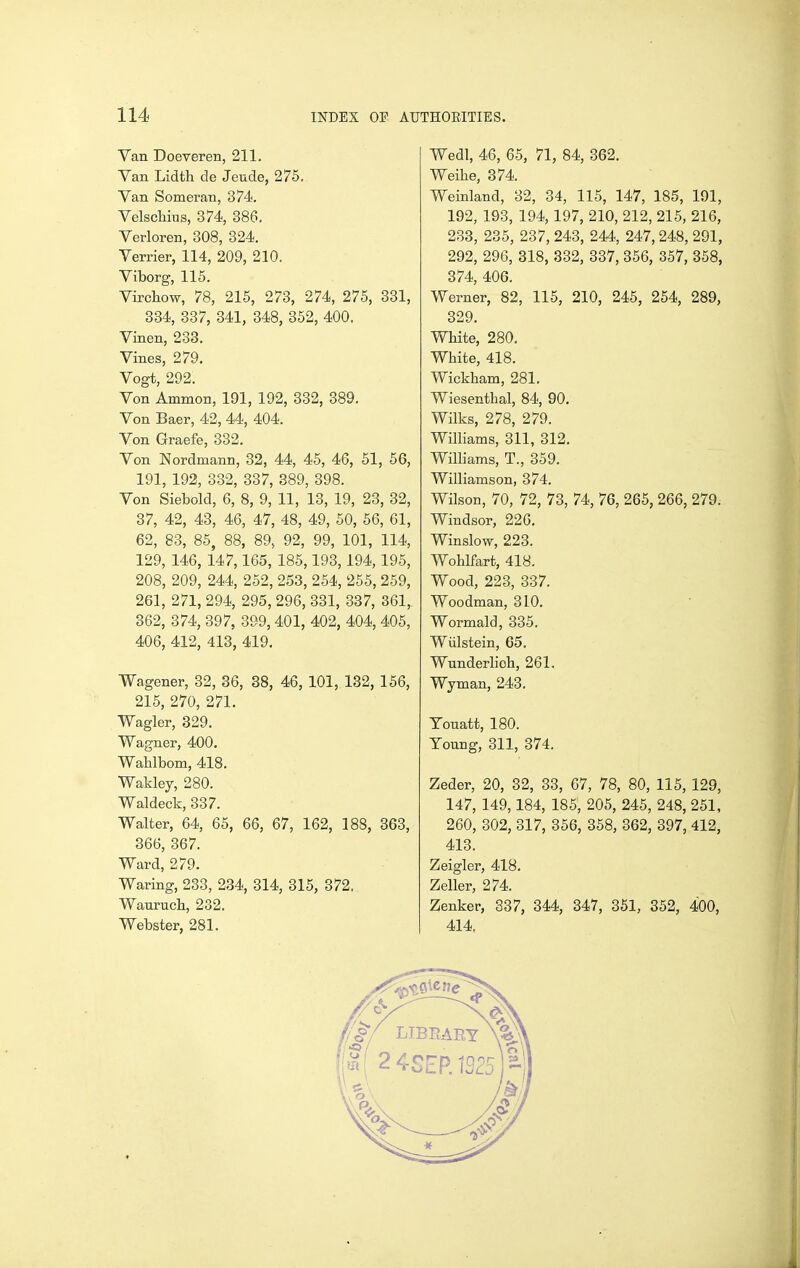 Van Doeveren, 211. Van Lidth de Jeude, 275. Van Someran, 374. Velschius, 374, 386. Verloren, 308, 324. Verrier, 114, 209, 210. Viborg, 115. Virchow, 78, 215, 273, 274, 275, 331, 334, 337, 341, 348, 352, 400. Vinen, 233. Vines, 279, Vogt, 292. Von Ammon, 191, 192, 332, 389. Von Baer, 42, 44, 404. Von Graefe, 332. Von Nordmann, 32, 44, 45, 46, 51, 56, 191, 192, 332, 337, 389, 398. Von Siebold, 6, 8, 9, 11, 13, 19, 23, 32, 37, 42, 43, 46, 47, 48, 49, 50, 56, 61, 62, 83, 85, 88, 89, 92, 99, 101, 114, 129, 146, 147,165, 185,193,194,195, 208, 209, 244, 252, 253, 254, 255, 259, 261, 271, 294, 295, 296, 331, 337, 361, 362, 374, 397, 399,401, 402, 404, 405, 406, 412, 413, 419. Wagener, 32, 86, 38, 46, 101, 132, 156, 215, 270, 271. Wagler, 329. Wagner, 400. Wahlbom, 418. Wakley, 280. Waldeck, 337. Walter, 64, 65, 66, 67, 162, 188, 363, 366, 367. Ward, 279. Waring, 233, 234, 314, 315, 372, Wanruch, 232. Webster, 281. Wedl, 46, 65, 71, 84, 362. Weihe, 374. Weinland, 32, 34, 115, 147, 185, 191, 192, 193, 194, 197, 210, 212, 215, 216, 233, 235, 237, 243, 244, 247, 248, 291, 292, 296, 318, 332, 337, 356, 357, 358, 374, 406. Werner, 82, 115, 210, 245, 254, 289, 329. White, 280. White, 418. Wickham, 281. Wiesenthal, 84, 90. Wilks, 278, 279. Williams, 311, 312. WiUiams, T., 359. Williamson, 374. Wilson, 70, 72, 73, 74, 76, 265, 266, 279. Windsor, 226, Winslow, 223. Wohlfart, 418. Wood, 223, 337. Woodman, 310. Wormald, 335. Wiilstein, 65. Wunderlioh, 261. Wyman, 243. Tonatt, 180. Young, 311, 374. Zeder, 20, 32, 33, 67, 78, 80, 115, 129, 147, 149,184, 185, 205, 245, 248, 251, 260, 302, 317, 356, 358, 362, 397, 412, 413. Zeigler, 418. Zeller, 274. Zenker, 337, 344, 347, 361, 352, 400, 414,