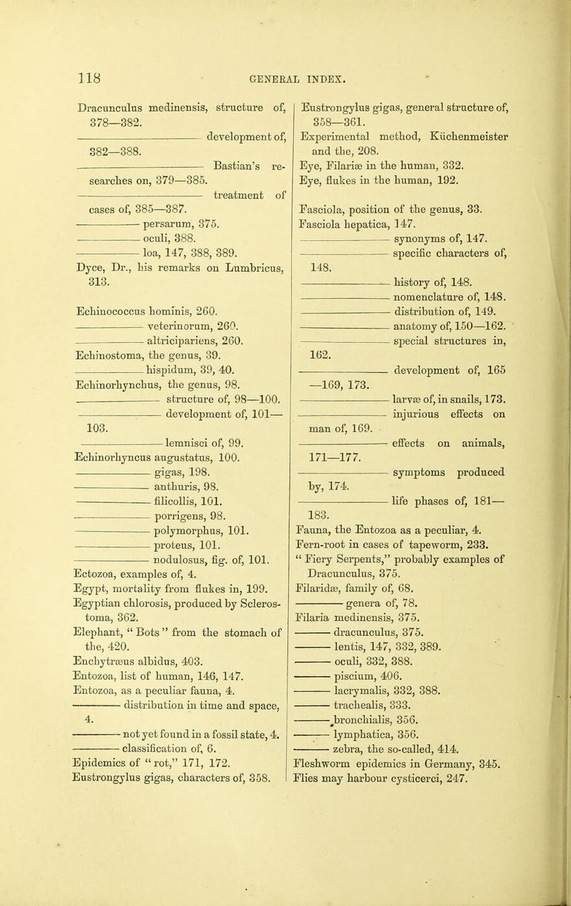 Dracunculus medinensis, structure of, 378—382. development of, 382—388. — — — Bastian's re- searches on, 379—385. treatment of cases of, 385—387. persarura, 375. oculi, 388. loa, 147, 388, 389. Dyce, Dr., his remarks on Lumbricus, 313. Echinococcus hominis, 260. — veterinorum, 260. _ altricipariens, 260. Echinostoma, the genus, 39. hispidum, 39, 40. Echinorhynchus, the genus, 98. structure of, 98—100. development of, 101— 103. lemnisci of, 99. Echinorhyncus augustatus, 100. gigas, 198. anthuris, 98. — filicollis, 101. . porrigens, 98. polymorphus, 101. proteus, 101. nodulosus, fig. of, 101. Bctozoa, examples of, 4. Egypt, mortality from flukes in, 199. Egyptian chlorosis, produced by Scleros- toma, 362. Elephant,  Bots  from the stomach of the, 420. Encliytraeus albidus, 403. Entozoa, list of human, 146, 147. Entozoa, as a peculiar fauna, 4. distribution in time and space, 4. not yet found in a fossil state, 4. classification of, 6. Epidemics of  rot, 171, 172. Eustrongylus gigas, characters of, 358. Eustrongylus gigas, general structure of, 358—361. Experimental method, Kiichenmeister and the, 208. Eye, Filarige in the human, 332. Eye, flukes in the human, 192. Easciola, position of the genus, 33. Fasciola hepatica, ]47. synonyms of, 147. specific characters of, 148. history of, 148. nomenclature of, 148. distribution of, 149. anatomy of, 150—162. ~ special structures in, 162. . development of, 165 —169, 173. Iarv83 of, in snails, 173. injurious effects on man of, 169. effects on animals, 171—177. symptoms produced by, 174. life phases of, 181— 183. Fauna, the Entozoa as a peculiar, 4. Fern-root in cases of tapeworm, 233.  Fiery Serpents, probably examples of Dracunculus, 375. Filaridse, family of, 68. genera of, 78. Filaria medinensis, 375. dracunculus, 375. lentis, 147, 332, 389. oculi, 332, 388. piscium, 406. lacrymahs, 332, 388. trachealis, 333. ^bronchialis, 356, • lymphatica, 356. zebra, the so-called, 414. Fleshworm epidemics in Germany, 345. Flies may harbour cysticerci, 247.