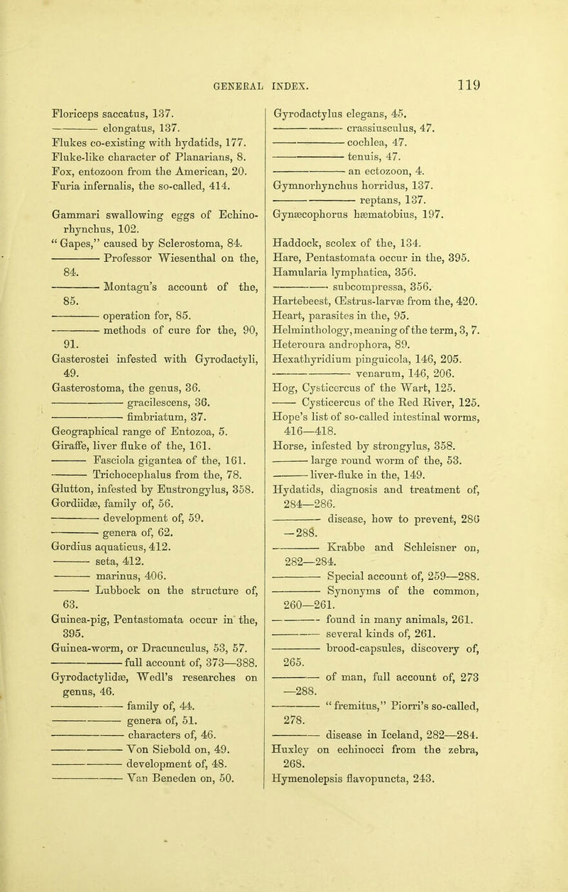 Floriceps saccatus, 137. elongatus, 137. Flukes co-existing with hydatids, 177. Fluke-like character of Planarians, 8. Fox, entozoon from the American, 20. Furia infernalis, the so-called, 414. Gammari swallowing eggs of Echino- rhynchus, 102.  Gapes, caused by Sclerostoma, 84, Professor Wiesenthal on the, 84. Montagu's account of the, 85. ■ operation for, 85. methods of cure for the, 90, 91. Gasterostei infested with Gyrodactyli, 49. Gasterostoma, the genus, 36. gracilescens, 86. fimbriatum, 37. Geographical range of Entozoa, 5. Giraffe, liver fluke of the, 161. Fasciola gigantea of the, 161. Trichocephalus from the, 78. Glutton, infested by Eustrongylus, 358. Gordiidse, family of, 56. development of, 59. genera of, 62. Gordius aquaticiis, 412. seta, 412. marinus, 406. ■ Lubbock on the structure of, 68. Guinea-pig, Pentastomata occur in the, 395. Guinea-worm, or Dracunculus, 58, 57. full account of, 378—388. Gyrodactylidse, Wedl's researches on genus, 46. family of, 44. genera of, 51. characters of, 46. Von Siebold on, 49. development of, 48. Van Beneden on, 50. Gyrodactylus elegans, 45. — cransiusculus, 47. cochlea, 47. tenuis, 47. an ectozoon, 4. Gymnorhynchus horridus, 137. ■ reptans, 187. Gynsecophorus hgematobius, 197. Haddock, scolex of the, 134. Hare, Pentastomata occur in the, 395. Hamularia lymphatica, 356. • ' subcompressa, 356. Hartebeest, Q3strus-larv£e from the, 420. Heart, parasites in the, 95. Helminthology, meaning of the term, 3, 7. Heteroura androphora, 89. Hexathyridium pinguicola, 146, 205. venarum, 146, 206. Hog, Cysticercus of the Wart, 125. Cysticercus of the Red River, 125. Hope's list of so-called intestinal worms, 416—418. Horse, infested by strongylus, 358. large round worm of the, 53. liver-fluke in the, 149. Hydatids, diagnosis and treatment of, 284—286. disease, how to prevent, 280 -288. Krabbe and Schleisner on, 282—284. Special account of, 259—288. Synonyms of the common, 260—261. found in many animals, 261. several kinds of, 261. brood-capsules, discovery of, 265. of man, full account of, 273 fremitus, Piorri's so-called. 278. disease in Iceland, 282—284. Huxley on echinocci from the zebra, 268. Hymenolepsis flavopuncta, 243.
