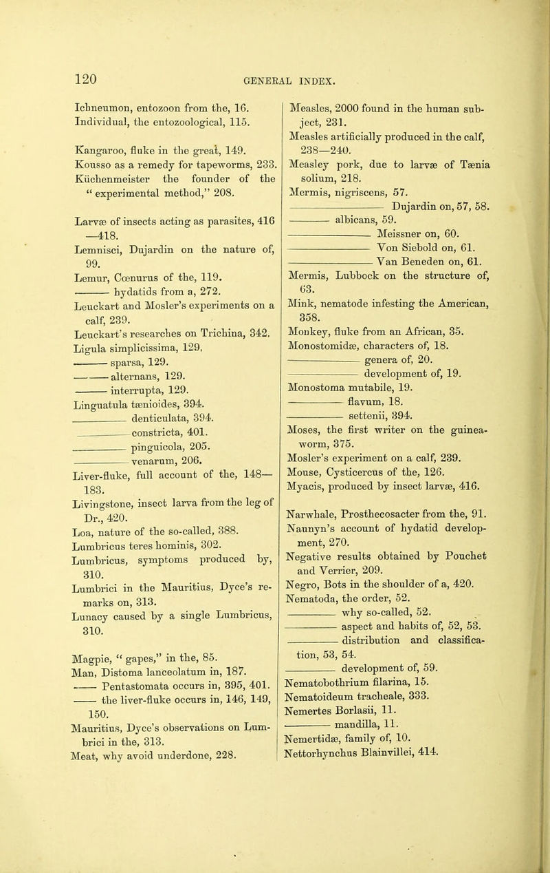 Ictneumon, entozoon from the, 16. Individual, the entozoological, 115. Kangaroo, fluke in the great, 149. Kousso as a remedy for tapeworms, 233. Kiichenmeister the founder of the  experimental method, 208. Larvse of insects acting as parasites, 416 —418. Lemnisci, Dujardin on the nature of, 99. Lemur, Coenurus of the, 119. hydatids from a, 272. Leuckart and Hosier's experiments on a calf, 239. Leuckart's researches on Trichina, 842. Ligula siraplicissima, 129, . sparsa, 129. alternans, 129. interrupta, 129. Linguatula tsenioides, 394. denticulata, 394. constricta, 401. pinguicola, 205. venarum, 206. Liver-fluke, full account of the, 148— 183. Livingstone, insect larva from the leg of Dr., 420. Loa, nature of the so-called, 388. Lumbricus teres hominis, 302. Lumbricus, symptoms produced by, 310. Lumbrici in the Mauritius, Dyce's re- marks on, 313, Lunacy caused by a single Lumbricus, 310. Magpie,  gapes, in the, 85. Man, Distoma lanceolatum in, 187. Pentastomata occurs in, 395, 401. the liver-fluke occurs in, 146, 149, 150. Mauritius, Dyce's observations on Lum- brici in the, 313. Meat, why avoid underdone, 228. Measles, 2000 found in the human sub- ject, 231. Measles artificially produced in the calf, 238—240. Measley pork, due to larv« of Taenia solium, 218. Mermis, nigriscens, 57. Dujardin on, 57, 58. albicans, 59. Meissner on, 60. Von Siebold on, 61. Van Beneden on, 61. Mermis, Lubbock on the structure of, 63. Mink, nematode infesting the American, 358. Monkey, fluke from an African, 35, Monostomidee, characters of, 18. — genera of, 20. development of, 19. Monostoma mutabile, 19. flavum, 18. settenii, 894. Moses, the first writer on the guinea- worm, 375. Hosier's experiment on a calf, 239. Mouse, Cysticercus of the, 126. Myacis, produced by insect larvae, 416. Narwhale, Prosthecosacter from the, 91. Naunyn's account of hydatid develop- ment, 270. Negative results obtained by Pouchet and Verrier, 209. Negro, Bots in the shoulder of a, 420. Nematoda, the order, 62. why so-called, 52. aspect and habits of, 52, 53. distribution and classifica- tion, 53, 54. development of, 59. Nematobothrium filarina, 15. Nematoideum tracheale, 333. Nemertes Borlasii, 11. — mandilla, 11. Nemertidee, family of, 10. Nettorhynchus Blainvillei, 414.
