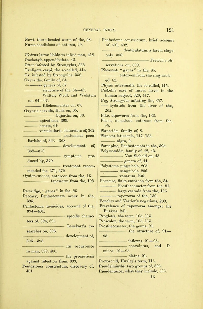 Newt, thorn-headed worm of the, 98. Nurse-conditions of entozoa, 29. QSstrus larvse liable to infest man, 418. Onchotyle appendioulata, 43. Otter infested by Strongylus, 858. Ovuligera carpi, the so-called, 414. Ox, infested by Strongylus, 358. Oxyuridfe, family of, 64. genera of, 67. structure of the, 64—67. Walter, Wedl, and Wiilstein on, 64—67. Kiichenmeister on, 67. Oxyuris curvula, Busk on, 65. Dujardin on, 66. spirotheca, 369. ornata, 64. vermicularis, characters of, 362. anatomical pecu- liarities of, 363—368. development of, 368—870. symptoms pro- duced by, 370. treatment recom- mended for, 371, 372. Oyster-catcher, entozoon from the, 15. — tapeworm from the, 108. Partridge,  gapes  in the, 85. Peccary, Pentastomata occur in the, 395. Pentastoma tsenioides, account of the, 394—401. specific charac- ters of, 394, 395. — Leuckart's re- searches on, 396. ^ development of, 396—398, its occurrence in man, 399, 400. the precautions against infection from, 399. Pentastoma constrictum, discovery of, 401. Pentastoma constrictum, brief account of, 401, 402. denticulatum, a larval stage only, 306. Frerich's ob- servations on, 399. Pheasant,  gapes  in the, 85. entozoon from the ring-neck- ed, 82. Physis intestinalis, the so-called, 415. j Pickell's case of insect l&vvse in the I human subject, 320, 417. Pig, Strongylus infesting the, 357. hydatids from the liver of the, 262. Pike, tapeworm from the, 132, Plaice, nematode entozoon from the, 95. Planaridse, family of, 8. Planaria latiuscula, 147, 185, nigra., 9, Porcupine, Pentastomata in the, 395. Polystomidse, family of, 42, 43. Von Siebold on, 43. genera of, 44, Polystoma pinguicola, 205. sanguicola, 206. venarum, 206. Porpoise, fluke entozoon from the, 34. Prosthecosacter from the, 91. large cestode from the, 106. tapeworm of the, 130. Pouchet and Verrier's negations, 209. Prevalence of tapeworm amongst the Burates, 241. Proglotis, the term, 105, 115. Proscolex, the tei-m, 105, 115. Prosthecosactei, the genus, 91. the structure of, 91— 95. inflexus, 91—95. convolutus, and P. minor, 91—95. alatus, 91. Protozooid, Huxley's term, 115. Pseudelminths, two groups of, 393. Pseudentozoa, what they include, 393. 16