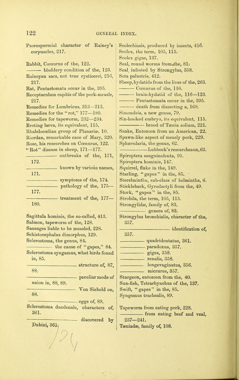 Psorospermial character of Rainej's corpuscles, 217. Eabbit, Coemirus of the, 122, bladdery condition of the, 123. Raineyan sacs, not true cysticerci, 216, 217. Rat, Pentastomata occur in the, 395. Receptaculum capitis of the pork-measle, j 217. Remedies for Lumbricus, 313—315. Remedies for the rot, 177—180. Remedies for tapeworm, 232—234. Resting larva, its equivalent, 115. Rhabdocoelian group of Planarise, 10. Riordan, remarkable case of Mary, 320. Rose, his researches on Coenurus, 122. Rot disease in sheep, 171—177. — outbreaks of the, 171, 172. known by various names, 171. symptoms of the, 174. pathology of the, 175— 177. treatment of the, 177— 180. Sagittula hominis, the so-called, 413. Salmon, tapeworm of the, 128. Sausages liable to be measled, 228. Schistocephalus dimorphus, 129. Sclerostoma, the genus, 84. the cause of  gapes, 84. Sclerostoma syngamus, what birds found in, 85. structure of, 87, 88. — peculiar mode of union in, 88, 89. Von Siebold on, 88. eggs of, 89. Sclerostoma duodenale, characters of, 361. discovered by Scolechiasis, produced by insects, 416. Scolex, the term, 105, 115. Scolex gigas, 137. Seal, round worms from.the, 81. Seal, infested by Strongylus, 358. Seta palustris, 412. Sheep,hydatid8 from the liver of the, 263. Coenurus of the, 116. brain-hydatid of the, 116—123. Pentastomata occur in the, 395. death from dissecting a, 161). Simondsia, a new genus, 79. Six-hooked embryo, its equivalent, 115. ■—■ brood of Ttenia solium, 221. Snake, Entozoon from an American, 22. Spawn-like aspect of measly pork, 229. Sphserularia, the genus, 62, Lubbock's researcheson, 63. Spiroptera sanguinolenta, 95. Spiroptei'a hominis, 147. Squirrel, fluke in the, 149. Starling,  gapes  in the, 85, Scerelmintha, sub-class of helminths, 6. Stickleback, Gyrodactyli from the, 49. Stork,  gapes  in the, 85. Strobila, the term, 105, 115. Strongylidse, family of, 83. genera of, 83. Strongylus bronchialis, character of the, 357. identification of, 357. quadridentatus, 361. paradoxus, 357. gigas, 358. renalis, 358. longevaginatus, 356. micrurus, 357. Sturgeon, entozoon from the, 40. Sun-fish, Tetrarhynchus of the, 137. Swift,  gapes  in the, 85. Syngamus trachealis, 89. Tapeworm from eating pork, 228. from eating beef and veal, 237—241. Tseniadee, family of, 108.