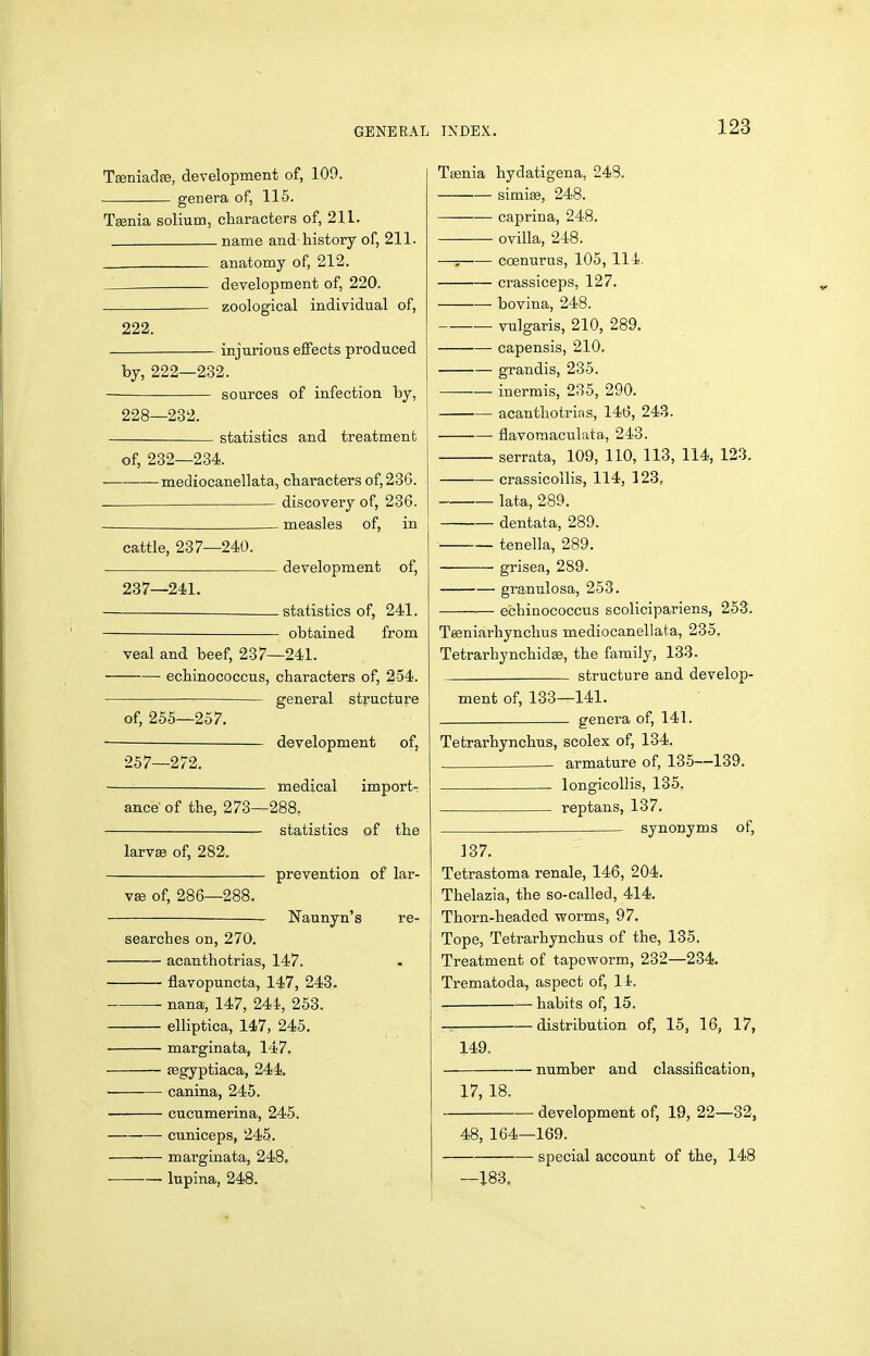 GENERAL Teeniadas, development of, 109. genera of, 115. Tgenia solium, characters of, 211. name and history of, 211. . anatomy of, 212. development of, 220. zoological individual of, 222. injurious effects produced by, 222—232. sources of infection by, 228—232. i statistics and treatment of, 232—234. mediocanellata, characters of, 236. discovery of, 236. - measles of, in cattle, 237—240. development of, 237—241. statistics of, 241. obtained from veal and beef, 237—241. ■ echinococcus, characters of, 254. general structure of, 255—257. development of, 257—272. medical import- ance of the, 273—288, statistics of the larvse of, 282. prevention of lar- v£e of, 286—288. Naunyn's re- searches on, 270. acanthotrias, 147. flavopuncta, 147, 243. nana, 147, 244, 258. elliptica, 147, 245. marginata, 147. fegyptiaca, 244. • canina, 245. cucumerina, 245. cuniceps, 245. marginata, 248, lupina, 248. INDEX. 123 Tsenia hydatigena, 248. simiffi, 248. caprina, 248, —— ovilla, 248. —; coenurus, 105, 114. crassiceps, 127. bovina, 248. vulgaris, 210, 289. capensis, 210. grandis, 235. inermis, 235, 290. acanthotrias, 146, 243. flavoraaculata, 243. serrata, 109, 110, 113, 114, 123. crassicollis, 114, 123, lata, 289. dentata, 289. tenella, 289. grisea, 289. granulosa, 253. echinococcus scolicipariens, 253. Tegniarhynchus mediocanellata, 235. Tetrarhynchidss, the family, 133. structure and develop- ment of, 133—141. genera of, 141. Tetrarhynchus, scolex of, 134. . armature of, 135—139. longicollis, 135. reptans, 137. synonyms of, 137. Tetrastoma renale, 146, 204. Thelazia, the so-called, 414. Thoi-n-headed worms, 97. Tope, Tetrarhynchus of the, 135. Treatment of tapeworm, 232—234. Trematoda, aspect of, 11. habits of, 15. — distribution of, 15, 16, 17, 149. number and classification, 17, 18. development of, 19, 22—32, 48, 164—169. special account of the, 148 —183,