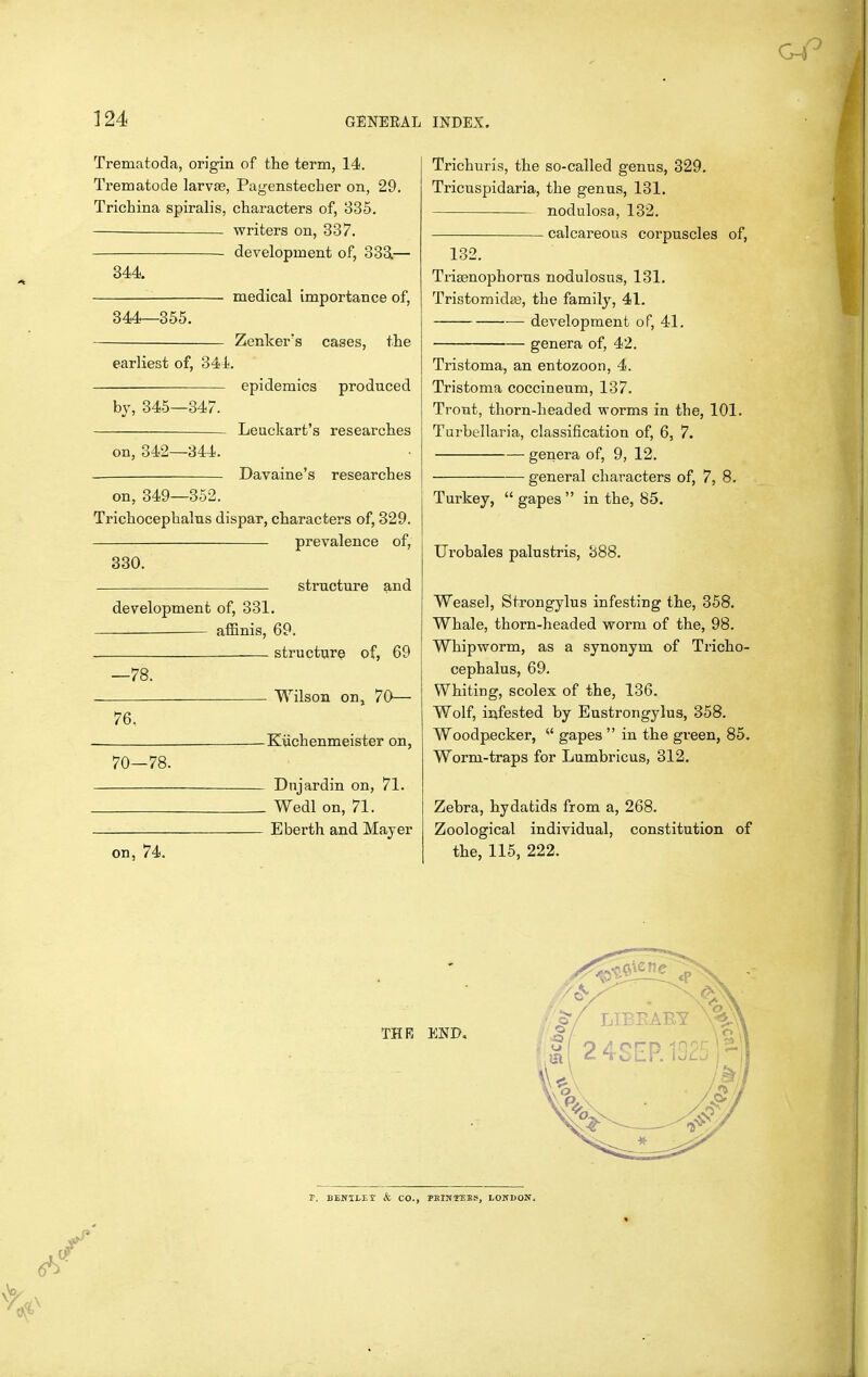 Trematoda, origin of the term, 14. Trematode larvas, Pagenstecher on, 29. Trichina spiralis, characters of, 835. writers on, 337. development of, 333.— 344 medical importance of, 344^355. Zenker's cases, the earliest of, 341;. epidemics produced by, 345—347. Leuckart's researches on, 342—844. Davaine's researches on, 349—352. Trichocephalns dispar, characters of, 329. prevalence of, 330. structure and development of, 331. affinis, 69. structure of, 69 —78. Wilson on, 70— 76, ^Kiichenmeister on, 70—78. Dnjardin on, 71. Wedl on, 71. Eberth and Mayer on, 74. Trichuris, the so-called genus, 329. Tricuspidaria, the genus, 131. nodulosa, 132. calcareous corpuscles of, 132. TrijBnophorus nodulosus, 131. Tristomidge, the family, 41. development of, 41. genera of, 42. Tristoma, an entozoon, 4. Tristoma coccineum, 137. Trout, thorn-headed worms in the, 101. Turbellaria, classification of, 6, 7. genera of, 9, 12. general characters of, 7, 8. Turkey, gapes in the, 85. Urobales palustris, 388. Weasel, Strongylus infesting the, 358. Whale, thorn-headed worm of the, 98. Whipworm, as a synonym of Tricho- cephalus, 69. Whiting, scolex of the, 136. Wolf, infested by Eustrongylus, 358. Woodpecker,  gapes  in the green, 85. Worm-traps for Lumbricus, 312. Zebra, hydatids from a, 268. Zoological individual, constitution of the, 115, 222.