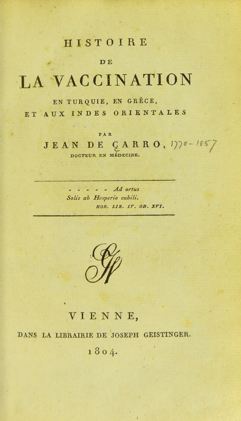 HISTOIRE DE LA VACCINATION EN TURQUIE, EN GRÈCE, ET AUX INDES ORIENTALES p A a JEAN DE C A R R O DOCTEUR EN MEDECIKE. , - . . _ Ad ortus Solts ah Hesperio cubili. HOR. LiB. ir. OB. xri. VIENNE, BANS LA LIBRAIRIE DE JOSEPH GEISTINGER. 1804.