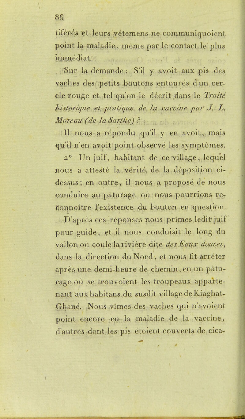 \ tiférés et leurs yètemens ne communiquoient point la maladie, même par le contact le plus imjpn,édiat. Sur la demande : S'il y avoit aux pis des yaplies des petits boutons entourés d'un cer- cle rouge et tel qu'on le décrit dans le Traité hisipri(jue ef.^praticjue. de la ^t^accine par J. L. Moineau (de la Sarthe) ? . 11 nous a répondu qu'il y en avoit., mais qu'il n'en avoit point observé les symptômes. 2° Un juif, habitant de ce village, lequel nous a attesté la vérité de la déposition ci- dessus; en outre, il nous a proposé de nous conduire au pâturage où nous pourrions re- çonnpître l'existence du bouton en question. - D'après ces réponses nous prîmes ledit'juif pour guide, çt il nous conduisit le long du vallon où coule la rivière à^\.\^^ des. Eaux douces, dans la direction du Nord , et nous fit arrêter après une demi-heure de chemin, en un pâtu- r^'ge où se trouvoient les troupeaux apparte- nant auxhabitans du susdit village deKiaghat- G[hané. :Novis vîmes des, vaches qui n'avoient point encore eu la maladie de la vaccine, d'autres dont les pis étoient couverts de cica- /