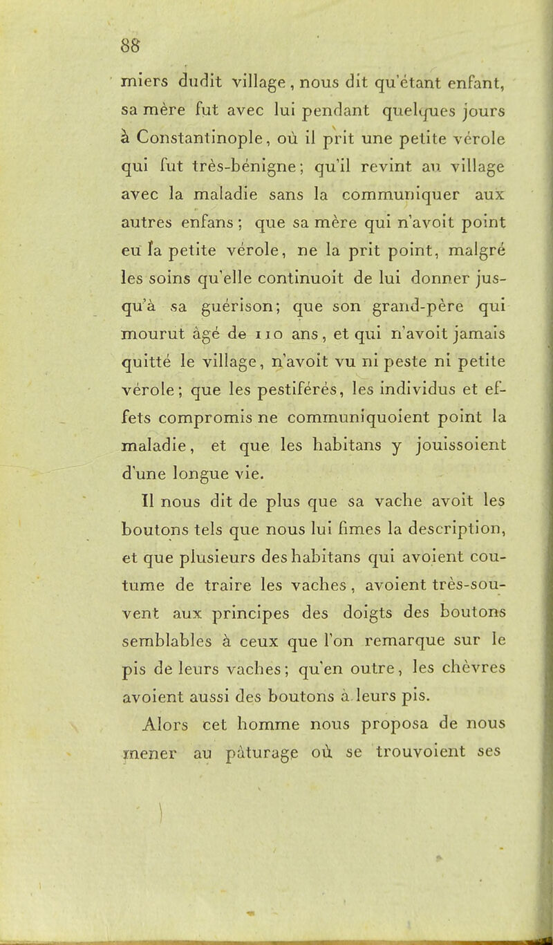 8S miers dudit village, nous dit qu'étant enfant, sa mère fut avec lui pendant queltfues jours à Constantinople, où il prit une petite vérole qui fut très-bénigne; quil revint au village avec la maladie sans la communiquer aux autres enfans ; que sa mère qui n avoit point eu fa petite vérole, ne la prit point, malgré les soins qu'elle continuoit de lui donner jus- qu'à sa guérison; que son grand-père qui mourut âgé de iio ans, et qui n avoit jamais quitté le village, n'avoit vu ni peste ni petite vérole; que les pestiférés, les individus et ef- fets compromis ne communiquoient point la maladie, et que les habitans y jouissoient d une longue vie. Il nous dit de plus que sa vache avoit les boutons tels que nous lui fîmes la description, et que plusieurs des habitans qui avoient cou- tume de traire les vaches, avoient très-sou- vent aux principes des doigts des boutons semblables à ceux que Ton remarque sur le pis de leurs vaches; quen outre, les chèvres avoient aussi des boutons à leurs pis. Alors cet homme nous proposa de nous mener au pâturage où se trouvoient ses