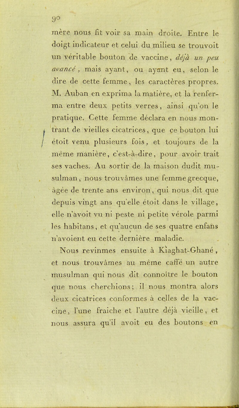 c)0 mère nous fit voir sa main droite. Entre le doigt indicateur et celui du milieu se trouvoit un véritable bouton de vaccine, déjà un peu avancé, mais ayant, ou ayant eu, selon le dire de cette femme, les caractères propres. M. Auban en exprima la matière, et la renfer- ma entre deux petits verres, ainsi qu'on le pratique. Cette femme déclara en nous mon- trant de vieilles cicatrices, que ce bouton lui étoit venu plusieurs fois, et toujours de la même manière, c'est-à-dire, pour avoir trait ses vaches. Au sortir de la maison dudit mu- sulman, nous trouvâmes une femme grecque, âgée de trente ans environ, qui nous dit que depuis vingt ans quelle étoit dans le village, elle n'àvoit vu ni peste ni petite vérole parmi les habitans, et qu'aucun de ses quatre enfans n'avoient eu cette dernière maladie. Nous revinmes ensuite à Kîaghat-Ghané , et nous trouvâmes au même caffé un autre musulman qui nous dit connoître le bouton que nous cherchions; il nous montra alors deux cicatrices conformes à celles de la vac- cine, l'une fraîche et l'autre déjà vieille, et nous assura qu'il avoit eu des boutons en