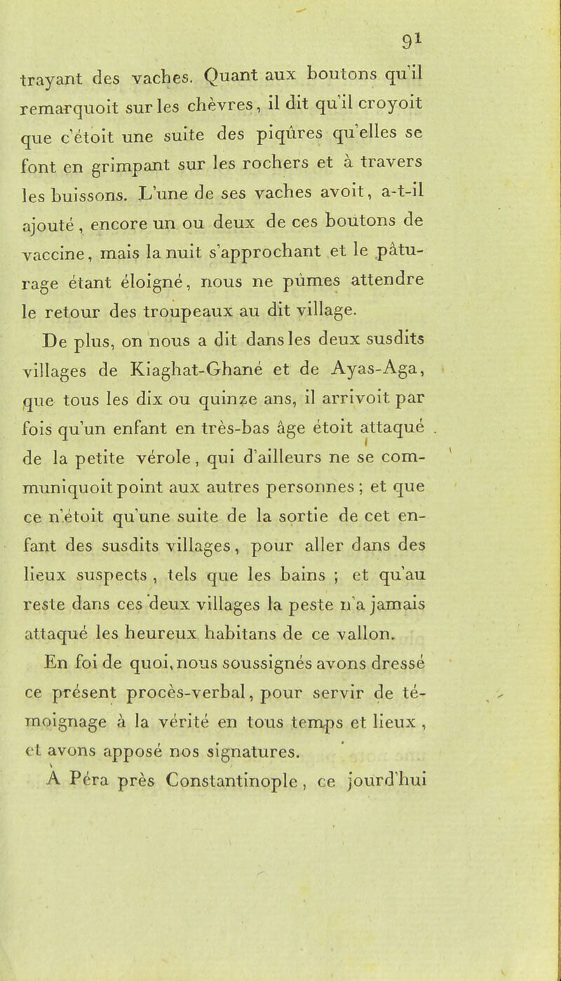 trayant des vaches. Quant aux boutons qu il remarquoit sur les chèvres, il dit qu il croyoit que c étoit une suite des piqûres qu elles se font en grimpant sur les rochers et à travers les buissons. L'une de ses vaches avoit, a-t-il ajouté, encore un ou deux de ces boutons de vaccine, mais la nuit s approchant et le pâtu- rage étant éloigné, nous ne pûmes attendre le retour des troupeaux au dit village. De plus, on nous a dit dans les deux susdits villages de Kiaghat-Ghané et de Ayas-Aga, que tous les dix ou quinze ans, il arrivoit par fois qu un enfant en très-bas âge étoit attaqué de la petite vérole, qui d'ailleurs ne se com- muniquoit point aux autres personnes ; et que ce n'étoit qu'une suite de la sortie de cet en- fant des susdits villages, pour aller dans des lieux suspects , tels que les bains ; et qu'au reste dans ces deux villages la peste n'a jamais attaqué les heureux habitans de ce vallon. En foi de quoi, nous soussignés avons dressé ce présent procès-verbal, pour servir de té- moignage à la vérité en tous temps et lieux , et avons apposé nos signatures. A P éra près Constantinople , ce jourd'hui