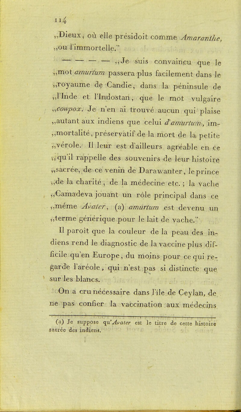 „Dieux, où elle présidoit comme Amaranihe, „ou rîmmortelle/' — — — nJe suis convairi.cu que le „mot amurtum passera plus facilement dans le „Toyaume de Candie, dans la péninsule de „rinde et l'Indostan, que le mot vulgaire ,^cowpox. Je n'en ai trouvé aucun qui plaise „autant aux indiens que celui d'amurtum, im- ,,mortalité, préservatif de la mort de la petite „vérole. Il leur est d'ailleurs agréable en ce V, qu'il rappelle des souvenirs de leur histoire „sacrée, de ce venin de Darawanter, le prince „dé la charité, de la médecine etc. ; la vache j,Camadeva jouant un rôle principal dans ce ij,même As^atcr, (a) amurtum est devenu un „terme générique pour le lait de vache, Il paroît que la couleur de la peau des in- diens rend le diagnostic de la vaccine plus dif- ficile qu'en Europe, du moins pour ce qui re- garde l'aréole, qui n'est pas si distincte que sur les blancs. ; On à cru nécessaire dans l'île de Ceylan, de ne pas confier la vaccination aux médecins (a) Je suppose (^'AvaUr^ est le titre de cette histoire sacrée des indiens, ' '-> 1» ;