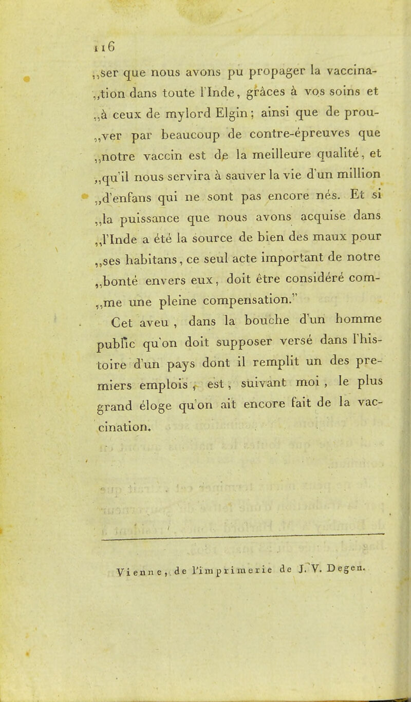 ,,ser que nous avons pu propager la vaccina- „tion dans toute l'Inde, grâces à vos soins et „à ceux de mylord Elgin ; ainsi que de prou- „ver par beaucoup de contre-épreuves que „notre vaccin est de la meilleure qualité, et „qu il nous servira à sauver la vie d un million „d'enfans qui ne sont pas encore nés. Et si „la puissance que nous avons acquise dans ,,l'Inde a été la source de bien des maux pour „ses habitans, ce seul acte important de notre „bonté envers eux, doit être considéré com- „me une pleine compensation. Cet aveu , dans la bouche d'un homme pubfic qu'on doit supposer versé dans l'his- toire d'un pays dont il remplit un des pre- miers emplois , est, suivant moi , le plus grand éloge qu'on ait encore fait de la vac- cination. Vienn e , de rimprimerie de J.^V.Degen.