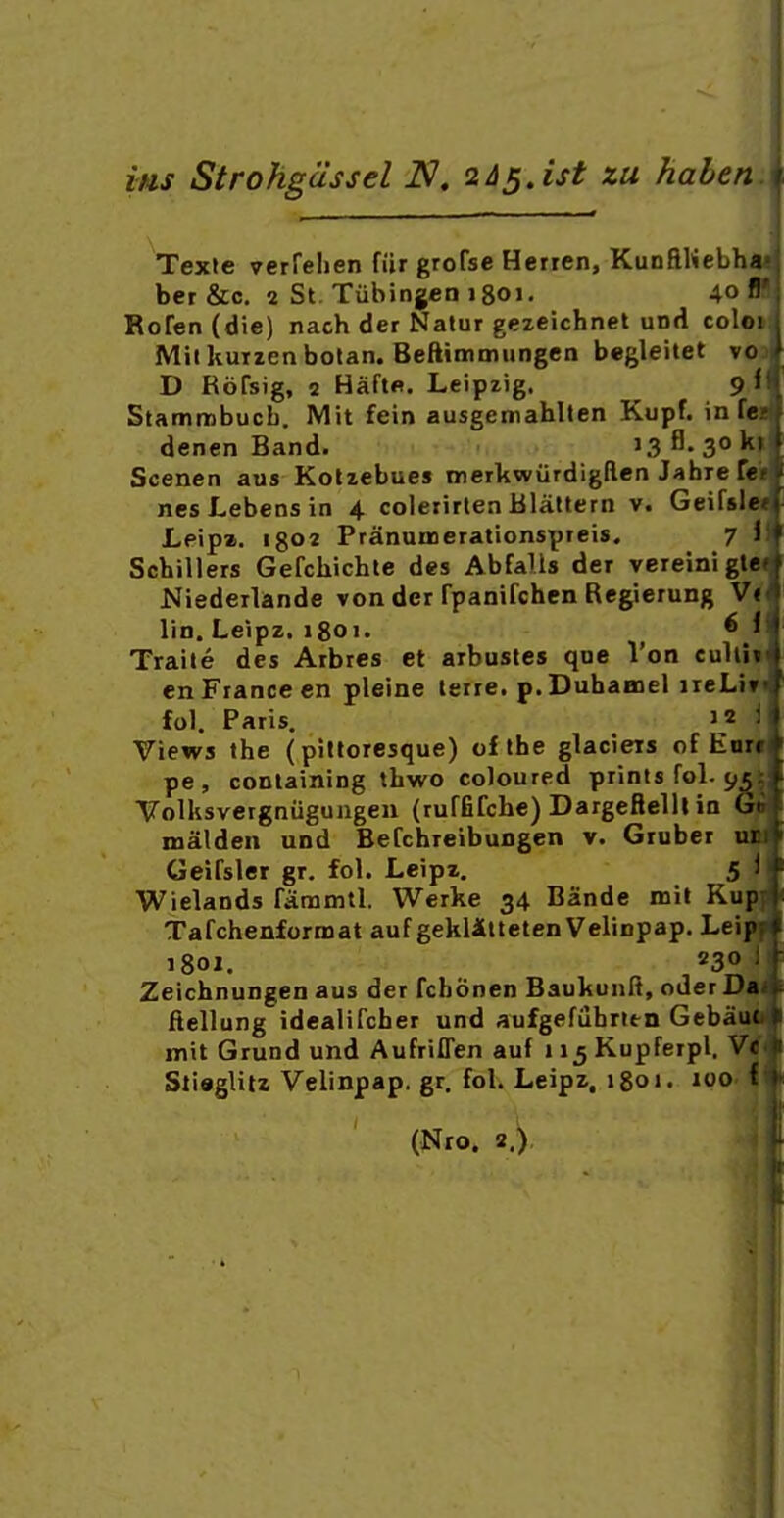 ins Strohgàssel 2às.ist zu hahen Texie verfelien fiir grofse Herren, KunflHebh««^ ber &c. 2 St. Tûbingen 1801. 40* Roren(die) nach der Natur gezeichnet und co'.< Mil kuizen botan. Beftimmungen begleitet vo D RoTsig, 2 Hàftfi. Leipzig. 9 < Stammbucb. Mit fein ausgemahlten Kupf. in f denen Band. 13 3° ' Scenen aus Kolzebues irerkwurdigften Jahre f nesLebensin 4 coleiirten Blâltern v. Geifsle Leipa. I802 Prânanaerationspreis. 7 i Schillers Gefchichle des Abfalis der vereinîgte Niederlande von der fpanifchen Regierung V« lin. Leipz, 1801. ^ ' Traité des Arbres et arbustes que Von culil en France en pleine terre. p.Duhaaiel ireLi fol. Paris. 12 Views the (pittoresque) oflhe glaciers of Eur. pe , coDtaining thwo coloured prints fol. 95 Volksvergniiguiigeu (ruffirche) Dargefielll in Gr mâlden und Befchreibungen v. Gruber ui Geifsler gr. fol. Leipz, 5 ! Wieîands famintl. Werke 34 Bande mil Kup j Tafchenformat auf geklilteten Velinpap. Leip f 1801. 230 Zeichnungen aus der fchônen BaukunR, oder Da ftellung idealifcher und aufgefûbrltn Gebâuc mit Grund und AufrilTen auf ii^Kupferpl. Vc n StiegUn Velinpap. gr, fol. Leipz. 1801. 100 f (Nro. 2.)