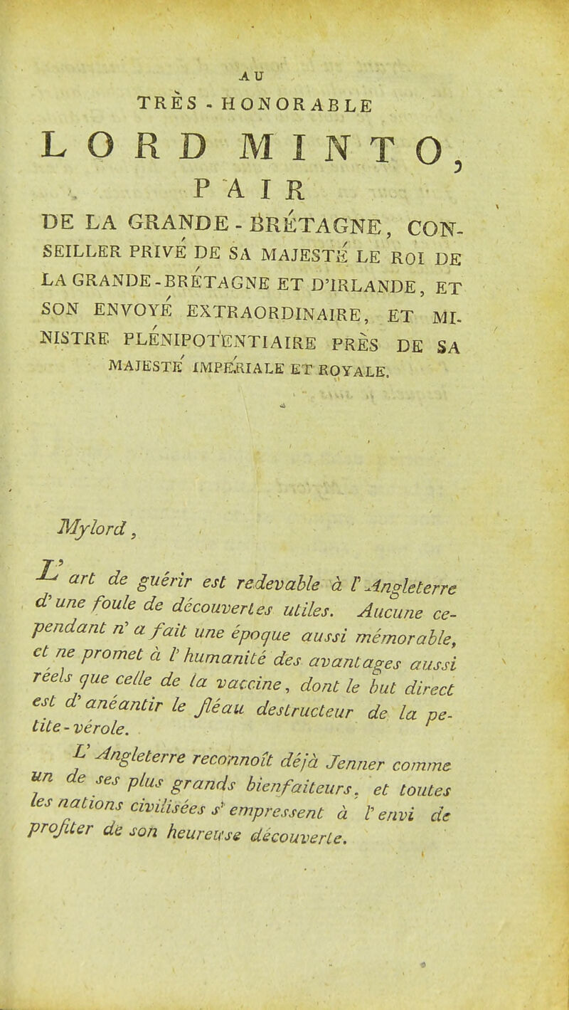 AU TRÈS - HONORABLE LORD MINTO, PAIR DE LA GRANDE-ËRÉTAGNE, CON- SEILLER PRIVE DE SA MAJESTE LE ROI DE LA GRANDE-BRETAGNE ET D'IRLANDE, ET SON ENVOYE EXTRAORDINAIRE, ET ML NISTRE PLENIPOTENTIAIRE PRES DE SA majesté' impe^riale et royale. Mjlord, ^ an de guérir est redevable à l'Angleterre d^une foule de découvertes utiles. Aucune ce- ■pendant /z' a fait une époque aussi mémorable, et ne promet à l'humanité des avantages aussi réels cjue celle de la vaccine^ dont le but direct est d anéantir le Jléau destructeur de la pe- tite-vérole. L'Angleterre reconnoît déjà Jenner comme de ses plus grands bienfaiteurs, et toutes f-^'stations civilisées s^ empressent à V envi de projiter de son heureuse découverle.