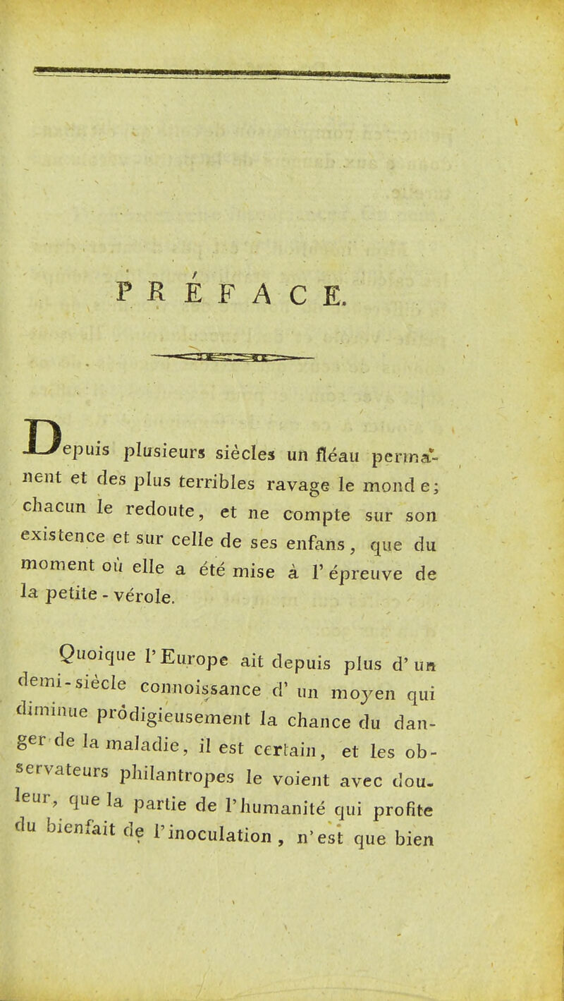 PREFACE. epuis plusieurs siècles un fléau perina- iient et des plus terribles ravage le mond e; chacun le redoute, et ne compte sur son existence et sur celle de ses enfans , que du moment où elle a été mise à V épreuve de la petite - vérole. Quoique l'Europe ait depuis plus d'un demi-siècle comioissance d' un moyen qui diminue prodigieusement la chance du dan- ger de la maladie, il est certain, et les ob- servateurs philantropes le voient avec dou. leur, que la partie de l'humanité qui profite du bienfait de l'inoculation, n'est que bien