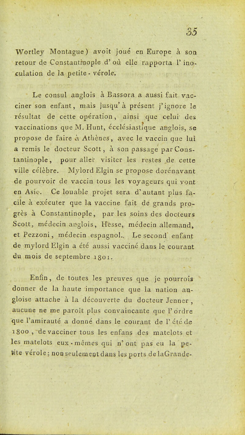 I 35 Wortlej Montague ) avoit joué en Europe à son retour de Constantraople d'où elle rapporta l'ino- culation de la petite - vérole. Le consul anglois à Bassora a aussi fait vac- ciner son enfant, mais jusqu'à présent j'ignore le résultat de cette opération, ainsi que celui des vaccinations que M. Hunt, écclésiastîque anglois, se propose de faire k Athènes, avec le vaccin que lui a remis le docteur Scott, à son passage parCons- tantinople, pour aller visiter les restes ,de celte ville célèbre. Mjlord Elgin se propose dorénavant de pourvoir de vaccin tous les voyageurs qui vont en Asie. Ce louable projet sera d'autant plus fa- cile à exécuter que la vaccine fait de grands pro- grès à Constantinople, par les soins des docteurs Scott, médecin anglois, Hesse, médecin allemand, et Pezzoni, médecin espagnol.. Le second enfant de mylord Elgin a été aussi vacciné dans le courant du mois de septembre igoi. Enfin, de toutes les preuves que je pourroîs donner de la haute importance que la nation au- gloise attache à la découverte du docteur Jenner , aucune ne me paroît plus convaincante que l'ordre que l'amirauté a donné dans le courant de 1'été de i8oo , 'de vacciner tous les enfans des matelots et les matelots eux-mêmes qui n'ont pas eu la pe- tite vérole; nonseulemept dans les ports delaGrande- I