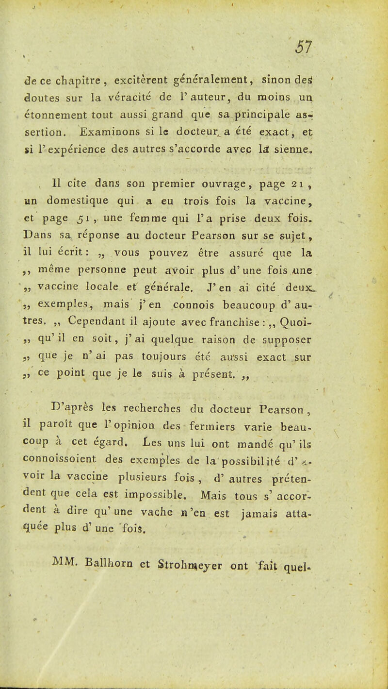 de ce chapitre , excitèrent généralement, sinon dei doutes sur la véracité de l'auteur, du moins un étonnenaent tout aussi grand que sa principale as-« sertion. Examinons si le docteur^a été exact, et si l'expérience des autres s'accorde avec Ist sienne. Il cite dans son premier ouvrage, page 21, un domestique qui a eu trois fois la vaccine, et page 51, une femme qui l'a prise deux fois. Dans sa^ réponse au docteur Pearson sur se sujet, il lui écrit : vous pouvez être assuré que la ,, même personne peut avoir plus d'une fois «ne „ vaccine locale et générale. J'en ai cité deux. \, exemples, mais j'en connois beaucoup d'au- tres. „ Cependant il ajoute avec franchise :„ Quoi- ,5 qu'il en soit, j'ai quelque raison de supposer que je n'ai pas toujours été au'ssi exact sur „ ce point que je le suis à présent. D'après les recherches du docteur Pearson , il paroît que l'opinion des fermiers varie beau- coup à cet égard. Les uns lui ont mandé qu' ils connoissoient des exemples de la possibilité d'a- voir la vaccine plusieurs fois , d'autres préten- dent que cela est impossible. Mais tous s' accor- dent à dire qu'une vache n'en est jamais atta- quée plus d'une fois. MM. Ballhorn et Strohn»eyer ont fait quel-