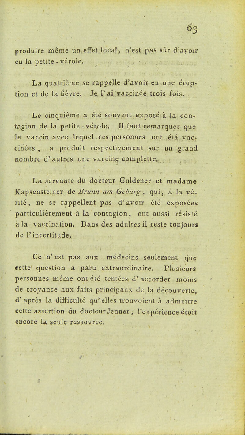 produire même un efl'et local, n'est pas sûr d'avoir eu la petite • vérole. La quatrième se rappelle d'avoir eu une érup- tion et de la fièvre. Je l'ai vaccinée trois fois. Le cinquième a été souvent exposé à la con- tagion de la petite - vérjoie. Il faut remarquer que le vaccin avec lequel ces personnes ont été. yac» cinées , a produit respectivement sur un grand nombre d'autres une vaccini^ complette. La servante du docteur Guldener et madame Kapsensteiner de Brunn avi Gebiirg, qui, à la vé- rité, ne se rappellent pas d'avoir été exposées particulièrement à la contagion, ont aussi résisté à la vaccination. Dans des adultes il reste toujours de l'incertitude. Ce n' est pas aux médecins seulement que «ette question a paru extraordinaire. Plusieurs personnes même ont été tentées d'accorder moins de croyance aux faits principaux de la découverte, d'après la difficulté qu'elles trouvoient à admettre cette assertion du docteurJenner; l'expérience étoit encore la seule ressource.