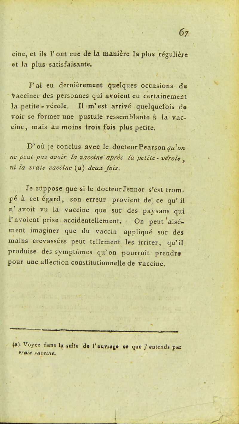 6/ cine, et ils l'ont eue de la manière la plus régulière et la plus satisfaisante* J'ai eu dernièrement quelques occasions de Vacciner des personnes qui avoient eu certaitaement la petite - vérole. Il m'est arrivé quelquefois de voir se former une pustule ressemblante à la vac- cine, mais au moins trois fois plus petite. D'où je conclus avec le docteurPearsonç-z/'0/2 ne peut pas avoir la vaccine après la ptitite - vérole , ni la vraie vaccine (a) deux fois. Je suppose que si le docteur Jetincr s'est trom- pé à cet égard, son erreur provient de ce qu'il r' avoit vu la vaccine que sur des paysans qui r avoient prise accidentellement. On peut'aisé- ment imaginer que du vaccin appliqué sur des mains crevassées peut tellement les irriter, qu'il produise des symptômes qu'on pourroit prendre pour une afiPecticn constitutionnelle de vaccine. (*) Voyez dans la saîte d« l'ttunagt «c ^ue j'«ntends pas rroie vacsinv.