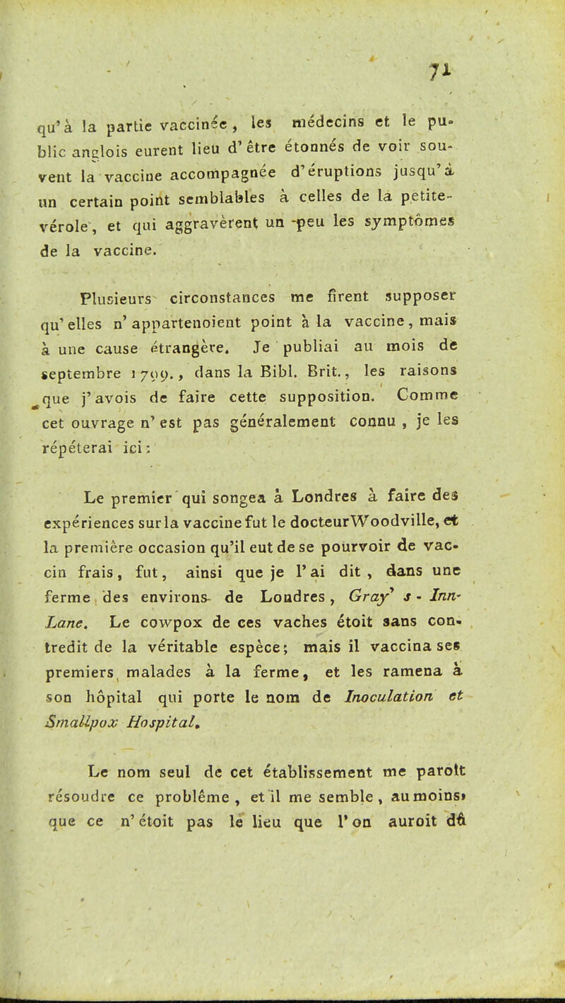 qu'à la partie vaccinée , les médecins et le pu- blicanglois eurent lieu d'être étonnés de voir sou- vent la vaccine accompagnée d'éruptions jusqu'à un certain point semblables à celles de la petite- vérole, et qui aggravèrent un -peu les symptômes de la vaccine. Plusieurs circonstances me firent supposer qu'elles n'appartenoient point à la vaccine, mais à une cause étrangère. Je publiai au mois àt septembre i 709., dans la Bibl. Brit., les raisons ^que j'avois de faire cette supposition. Comme cet ouvrage n' est pas généralement connu , je les répéterai ici: Le premier qui songea à Londres à faire des expériences sur la vaccine fut le docteurWoodville, et la première occasion qu'il eut de se pourvoir de vac- cin frais, fut, ainsi que je l'ai dit , dans une ferme des environs- de Londres, Gray* s - Inn- Lane. Le cowpox de ces vaches étoit sans con- tredit de la véritable espèce; mais il vaccina ses premiers malades à la ferme, et les ramena à son hôpital qui porte le nom de Inoculation et SrnalLpox Hospital, Le nom seul de cet établissement me parolt résoudre ce problême, et il me semble, au moins» que ce n' étoit pas le lieu que l'on auroit dô