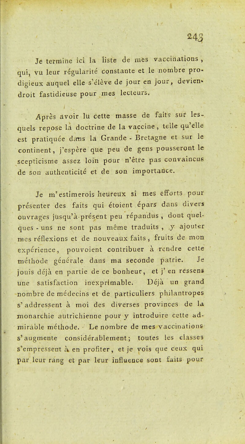 Je termine ici la liste de mes vaccinations , qui, vu leur régularité constante et le nombre pro- digieux auquel elle s'élève de jour en jour, devien- droit fastidieuse pour mes lecteurs. Après âvoir lU cette masse de faits sur les- quels repose lA doctrine de la vaccine, telle qu'elle est pratiquée dans là Grande - Breta^gne et sur le continent, j'espère que peu de gens pousseront le scepticisme assez loin pour n'être pas convaincus de son authenticité et de son importance. Je m'estîmeroîs heureux si mes efforts pour présenter des faits qui étoient épars dans divers ouvrages jusqu'à présent peu répandus , dont quel- ques - uns ne sont pas même traduits , y ajouter mes réflexions et de nouveaux faits, fruits de mon expérience, pouvoient contribuer à rendre celle méthode générale dans ma seconde patrie. Je jouis déjà en partie de ce bonheur, et j' en ressens une satisfaction inexprimable. Déjà un grand nombre de médecins et de particuliers philantropes s'addressent à moi des diverses provinces de la monarchie autrichienne pour y introduire cette ad- mirable méthode. Le nombre de mes vaccinations s'augmente considérablement; toutes les classes s'empressent à en profiter, et je vois que ceux qui par leur rang et par leur influence sont faits pour