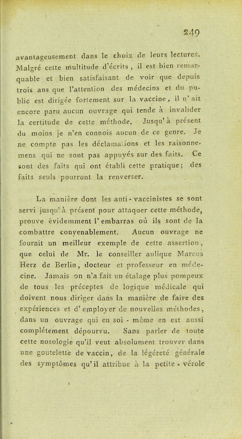 avantageusement dans le choix de leurs lectures. Malgré celte multitude d'écrits , il est bien reniarr quable et bien satisfaisant de voir que depuis trois ans que l'attention des médecins et du pu- blic est dirigée fortement sur la vaccine, il n'ait encore paru aucun ouvrage qui tende à invalider la certitude de cette méthode. Jusqu'à présent du moins je n'en connois aucun de ce genre. Je ne compte pas les déclamations et les raisonne- mens qui ne sont pas appuyés sur des faits. Ce sont des faits qui ont établi cette pratique; des faits seuls pourront la renverser. La manière dont les anti - vaccinistes se sont servi jusqu'à présent pour attaqlier cette méthode, prouve évidemment l'embarras où ils sont de la combattre convenablement. Aucun ouvrage ne fournit un meilleur exemple de cette assertion, que celui de Mr. le conseiller aulique Marcus Herz de Berlin, docteur et professeur en méde- cine. Jamais on n'a fait un étalage plus pompeux de tous les préceptes de logique médicale qui doivent nous diriger dans la manière de faire des expériences et d'employer de nouvelles méthodes, dans un ouvrage qui en soi - même en est aussi complètement dépourvu. Sans parler de toute cette nosologie qu'il veut absolument trouver dans une goutelèttè de Vaccin, de la légèreté générale des symptômes qu'il attribue à la petite • vérole