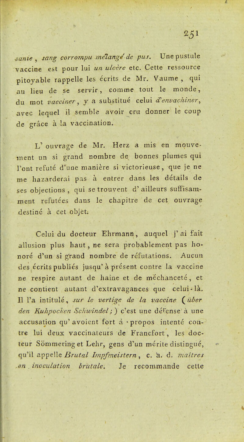 ^anie , sang corrompu mtflang^ de pus. Une pustule vaccine est pour lui un ulcère etc. Cette ressource pitoyable rappelle les écrits de Mr. Vaume , qui au lieu de se servir, comnne tout le monde, du mot vacciner, y a substitué celui d'envachiner^ avec lequel il semblé avoir cru donner le coup de grâce à la vaccination. L' ouvrage de Mr. Herz a mis en mpuve- înent un si grand nombre de bonnes plumes qui l'ont refuté d'une manière si victorieuse, que je ne me bazarderai pas à entrer dans les détails de ses objections , qui se trouvent d'ailleurs sufFisam* ment refutées dans le chapitre de cet ouvrage destiné à cet objet; Celui du docteur Ehrmann, auquel j' ai fait allusion plus haut, ne sera probablement pas ho- noré d'un si g'rand nombre de réfutations. Aucun des écrits publiés jusqu'à présent contre la vaccine ne respire autant de haine et de méchanceté, et ne contient autant d'extravagances que celui-là. Il l'a intitulé, sur le vertige de la vaccine ( ûber den KuhpocJîen Schwindel;) c'est une défense à une accusation qu'avoient fort à «propos intenté con- tre lui deux vaccinateurs de Francfort, les doc- teur Sommeringet Lehr, gens d'un mérite distingué, qu'il appelle Brutal Impfmeistern, c. h. d. inaitres .en , inoculation brutale. Je recommande cette