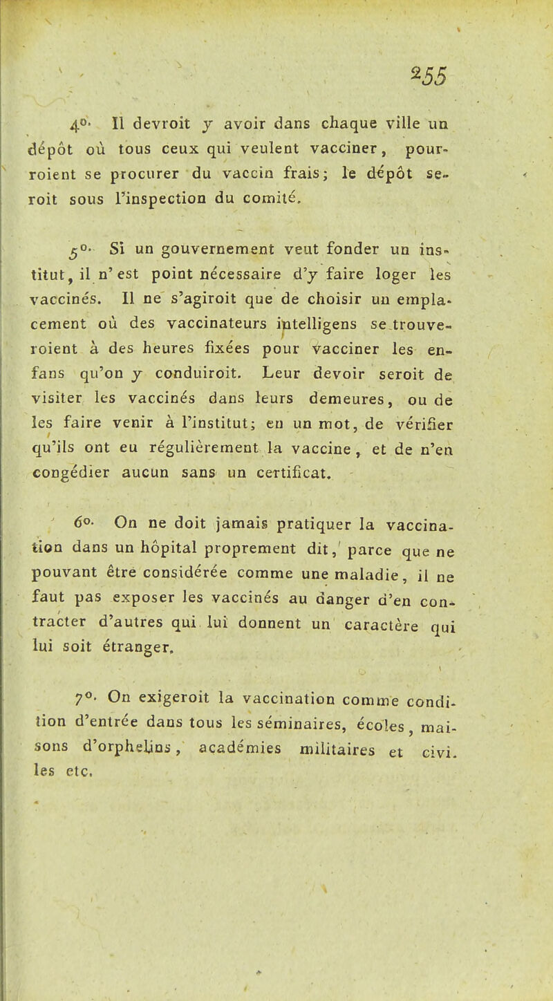 ^55 4*^' Il devroit j avoir dans chaque ville un dépôt où tous ceux qui veulent vacciner, pour- roient se procurer du vaccin frais; le dépôt se- roit sous l'inspection du comité, ^o. Si un gouvernement veut fonder un ins- titut, il n'est point nécessaire d'j faire loger les vaccinés. 11 ne s'agiroit que de choisir un empla- cement où des vaccinateurs intelligens se trouve- roient à des heures fixées pour vacciner les en- fans qu'on y conduiroit. Leur devoir seroit de visiter les vaccinés dans leurs demeures, ou de les faire venir à l'institut; eu un mot, de vérifier qu'ils ont eu régulièrement la vaccine, et de n'en congédier aucun sans un certificat. 6o- On ne doit jamais pratiquer la vaccina- tion dans un hôpital proprement dit, parce que ne pouvant être considérée comme une maladie, il ne faut pas exposer les vaccinés au danger d'en con- tracter d'autres qui lui donnent un caractère qui lui soit étranger. 70. On exigeroit la vaccination comme condi- tion d'entrée dans tous les séminaires, écoles, mai- sons d'orphelins, académies militaires et civi. les etc.