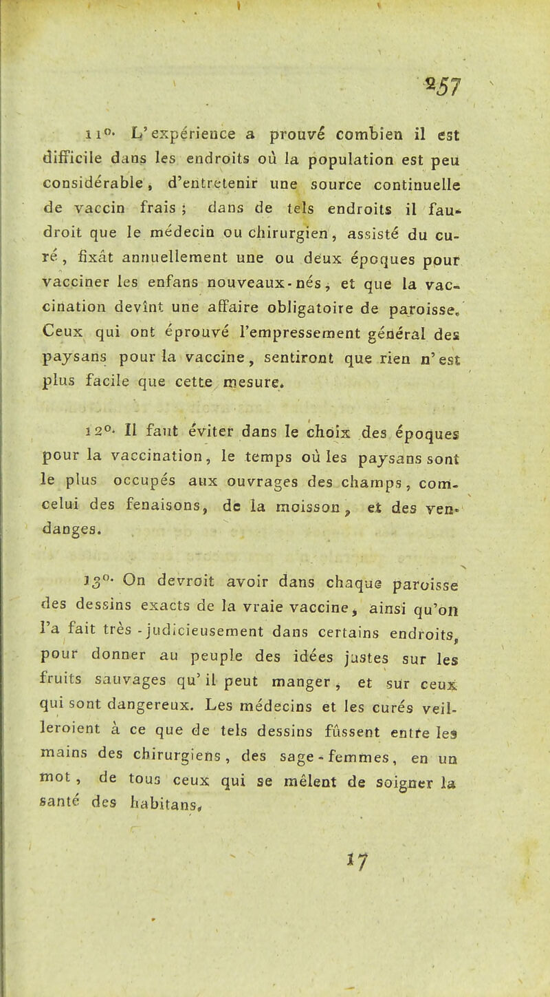 ^57 L'expérience a prouvé combien il est difficile dans les endroits où la population est peu considérable, d'entretenir une source continuelle de vaccin frais ; dans de tels endroits il fau- droit que le médecin ou chirurgien, assisté du cu- ré , fixât annuellement une ou deux époques ppur vacciner les enfans nouveaux-nés j et que la vac- cination devînt une affaire obligatoire de paroisse. Ceux qui ont éprouvé l'empressement général des paysans pour la vaccine, sentiront que rien n'est plus facile que cette mesure. Il faut éviter dans le choix des époques pour la vaccination, le temps où les paysans sont le plus occupés aux ouvrages des champs, com- celui des fenaisons, de la moisson, et des ven. danges. On devroit avoir dans chaque paroisse des dessins exacts de la vraie vaccine^ ainsi qu'on l'a fait très - judicieusement dans certains endroits, pour donner au peuple des idées justes sur les fruits sauvages qu' il peut manger, et sUr ceux qui sont dangereux. Les médecins et les curés veil- leroient à ce que de tels dessins fûssent entre les mains des chirurgiens, des sage-femmes, en un mot , de tous ceux qui se mêlent de soigner la santé des habitans, ï7