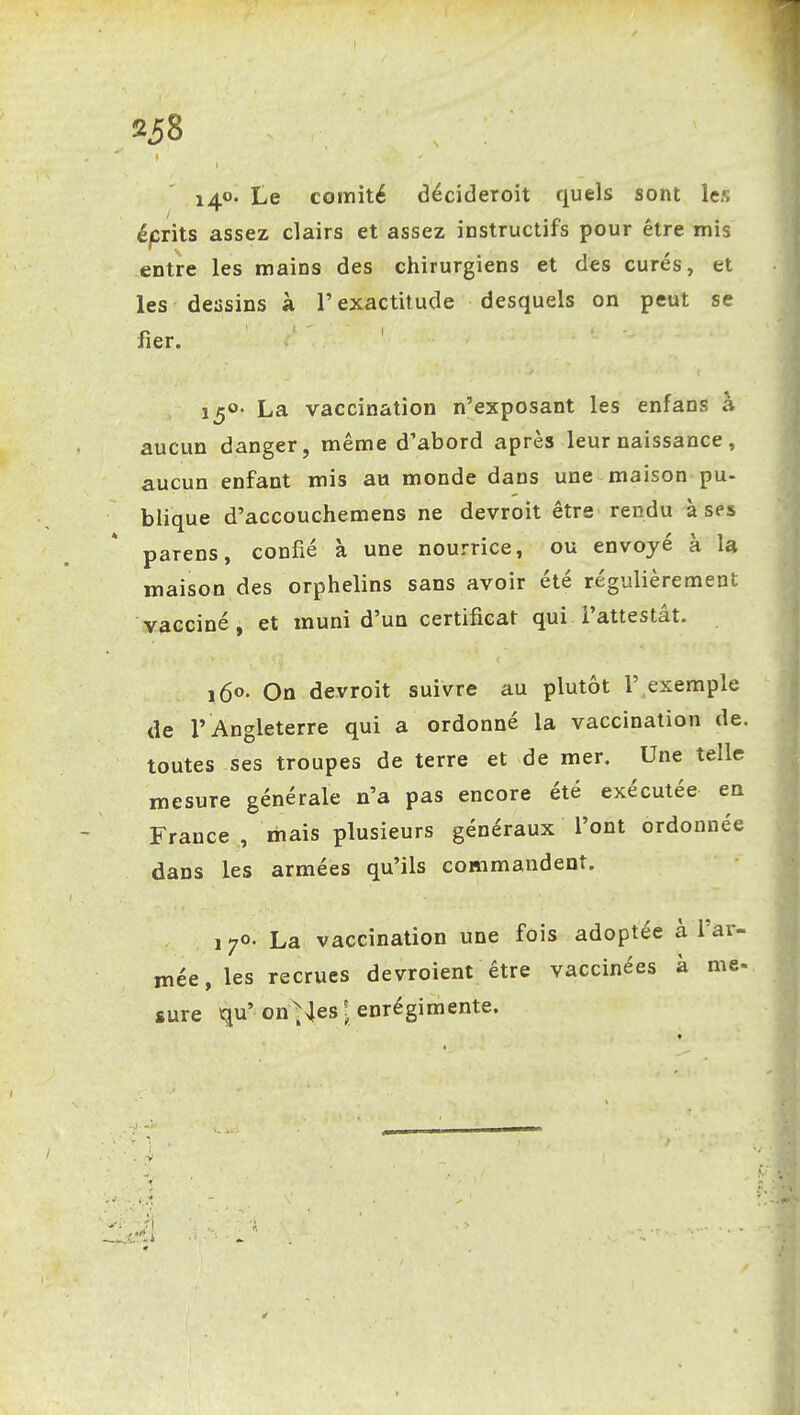 238 i4°* Le coinité décideroit quels sont les éprits assez clairs et assez instructifs pour être mis entre les mains des chirurgiens et des curés, et les dessins à l'exactitude desquels on peut se fier. 150- La vaccination n'exposant les enfans à aucun danger, même d'abord après leur naissance, aucun enfant mis au monde dans une maison pu- blique d'accouchemens ne devroit être rendu à ses parens, confié à une nourrice, ou envoyé à la maison des orphelins sans avoir été régulièrement vacciné, et muni d'un certificat qui l'attestât. 160. On devroit suivre au plutôt 1' exemple de l' Angleterre qui a ordonné la vaccination de. toutes ses troupes de terre et de mer. Une telle mesure générale n'a pas encore été exécutée en France , mais plusieurs généraux l'ont ordonnée dans les armées qu'ils commandent. 170- La vaccination une fois adoptée à l'ar- mée, les recrues devroient être vaccinées à me- sure qu'on'^4es: enrégimente.