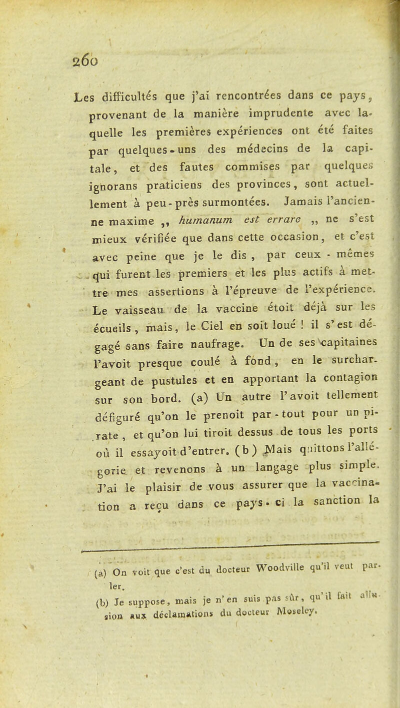 266 JLes difficultés que j'ai rencontrées dans ce pays, provenant de la manière imprudente avec la. quelle les premières expériences ont été faites par quelques-uns des médecins de la capi- tale, et des fautes commises par quelque;; ignorans praticiens des provinces, sont actuel- lement à peu-près surmontées. Jamais l'ancien- ne maxime humanum est errare „ ne s'est mieux vérifiée que dans cette occasion, et c'est avec peine que je le dis , par ceux - mêmes qui furent les premiers et les plus actifs à met- tre mes assertions à l'épreuve de l'expérience. Le vaisseaa de la vaccine étoit déjà sur les écueils, mais, le Ciel en soit loué ! il s'est dé- gagé sans faire naufrage. Un de ses ^capitaines l'avoit presque coulé à fond, en le surchar, géant de pustules et en apportant la contagion sur son bord, (a) Un autre l'avoit tellement défiguré qu'on le prenoit par - tout pour un pi- rate , et qu'on lui tiroit dessus de tous les ports où il essayoit d'entrer, (b) ,|^ais quittons l'allé- gorie et revenons à un langage plus simple. J'ai le plaisir de vous assurer que la vaccina- tion a reçu dans ce pays • ci la sanction la (a) On voit que c'est du docteur WoodviUe qu'il veut par- 1er. (b) Je suppose, mais je n'en suis pas sûr, qu'il fait oIIh «ion *u» décUm*tions du docteur Moselcy.