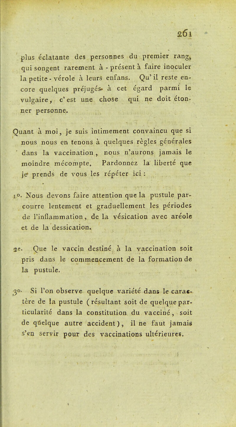 plus éclatante des personnes du premier rang, qui songent rarement à - présent à faire inoculer la petite - vérole à leurs enfans. Qu' il reste en- core quelques préjugés- à cet égard parmi le vulgaire, c'est une chose qui ne doit éton= ner personne. Quant à moi, je suis intimement convaincu que si nous nous en tenons à quelques règles générales ■ dans la vaccination , nous n'aurons jamais le moindre mécompte. Pardonnez la liberté que je prends de vous les répéter ici : 1°. Nous devons faire attention que la pustule par- courre lentement et graduellement les périodes de l'inflammation, de la vésication avec aréole et de la dessication. 2e« Que le vaccin destiné a la vaccination soit pris dans le commencement de la formation de la pustule. ^o. Si l'on observe quelque variété dans le carac- tère de la pustule ( résultant soit de quelque par- ticularilé dans la constitution du vacciné, soit de qùelque autre accident), il ne faut jamais s'en servir pour des vaccinations ultérieures. 1